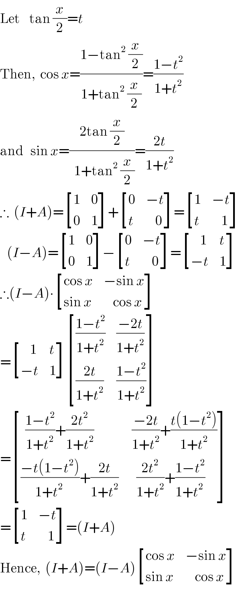Let    tan (x/2)=t  Then,  cos x=((1−tan^2  (x/2))/(1+tan^2  (x/2)))=((1−t^2 )/(1+t^2 ))  and   sin x=((2tan (x/2))/(1+tan^2  (x/2)))=((2t)/(1+t^2 ))  ∴  (I+A)= [(1,0),(0,1) ]+ [(0,(−t)),(t,(    0)) ]= [(1,(−t)),(t,(    1)) ]     (I−A)= [(1,0),(0,1) ]− [(0,(−t)),(t,(    0)) ]= [((    1),t),((−t),1) ]  ∴(I−A)∙ [((cos x),(−sin x)),((sin x),(    cos x)) ]  = [((    1),t),((−t),1) ] [(((1−t^2 )/(1+t^2 )),((−2t)/(1+t^2 ))),(((2t)/(1+t^2 )),((1−t^2 )/(1+t^2 ))) ]  = [((  ((1−t^2 )/(1+t^2 ))+((2t^2 )/(1+t^2 ))),( ((−2t)/(1+t^2 ))+((t(1−t^2 ))/(1+t^2 )))),((((−t(1−t^2 ))/(1+t^(2 ) ))+((2t)/(1+t^2 ))),(   ((2t^2 )/(1+t^2 ))+((1−t^2 )/(1+t^(2 ) )))) ]  = [(1,(−t)),(t,(    1)) ]=(I+A)  Hence,  (I+A)=(I−A) [((cos x),(−sin x)),((sin x),(    cos x)) ]  