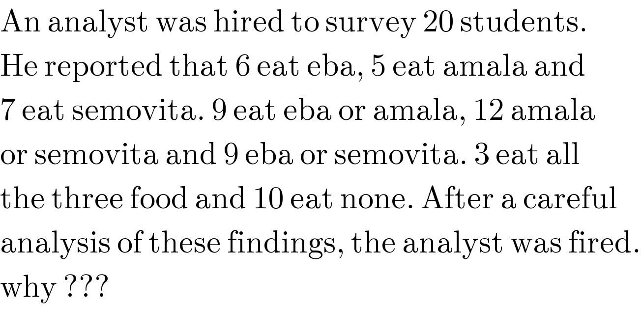 An analyst was hired to survey 20 students.  He reported that 6 eat eba, 5 eat amala and  7 eat semovita. 9 eat eba or amala, 12 amala  or semovita and 9 eba or semovita. 3 eat all  the three food and 10 eat none. After a careful  analysis of these findings, the analyst was fired.  why ???  