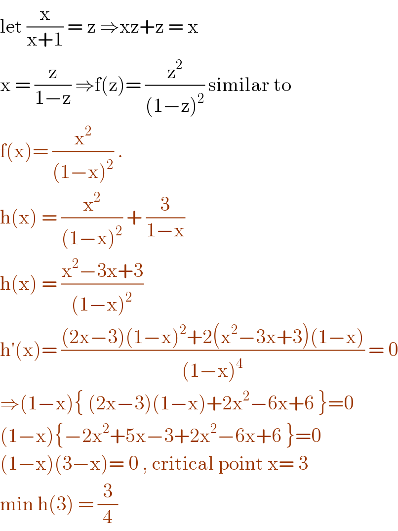let (x/(x+1)) = z ⇒xz+z = x  x = (z/(1−z)) ⇒f(z)= (z^2 /((1−z)^2 )) similar to  f(x)= (x^2 /((1−x)^2 )) .  h(x) = (x^2 /((1−x)^2 )) + (3/(1−x))  h(x) = ((x^2 −3x+3)/((1−x)^2 ))  h′(x)= (((2x−3)(1−x)^2 +2(x^2 −3x+3)(1−x))/((1−x)^4 )) = 0  ⇒(1−x){ (2x−3)(1−x)+2x^2 −6x+6 }=0  (1−x){−2x^2 +5x−3+2x^2 −6x+6 }=0  (1−x)(3−x)= 0 , critical point x= 3  min h(3) = (3/4)  