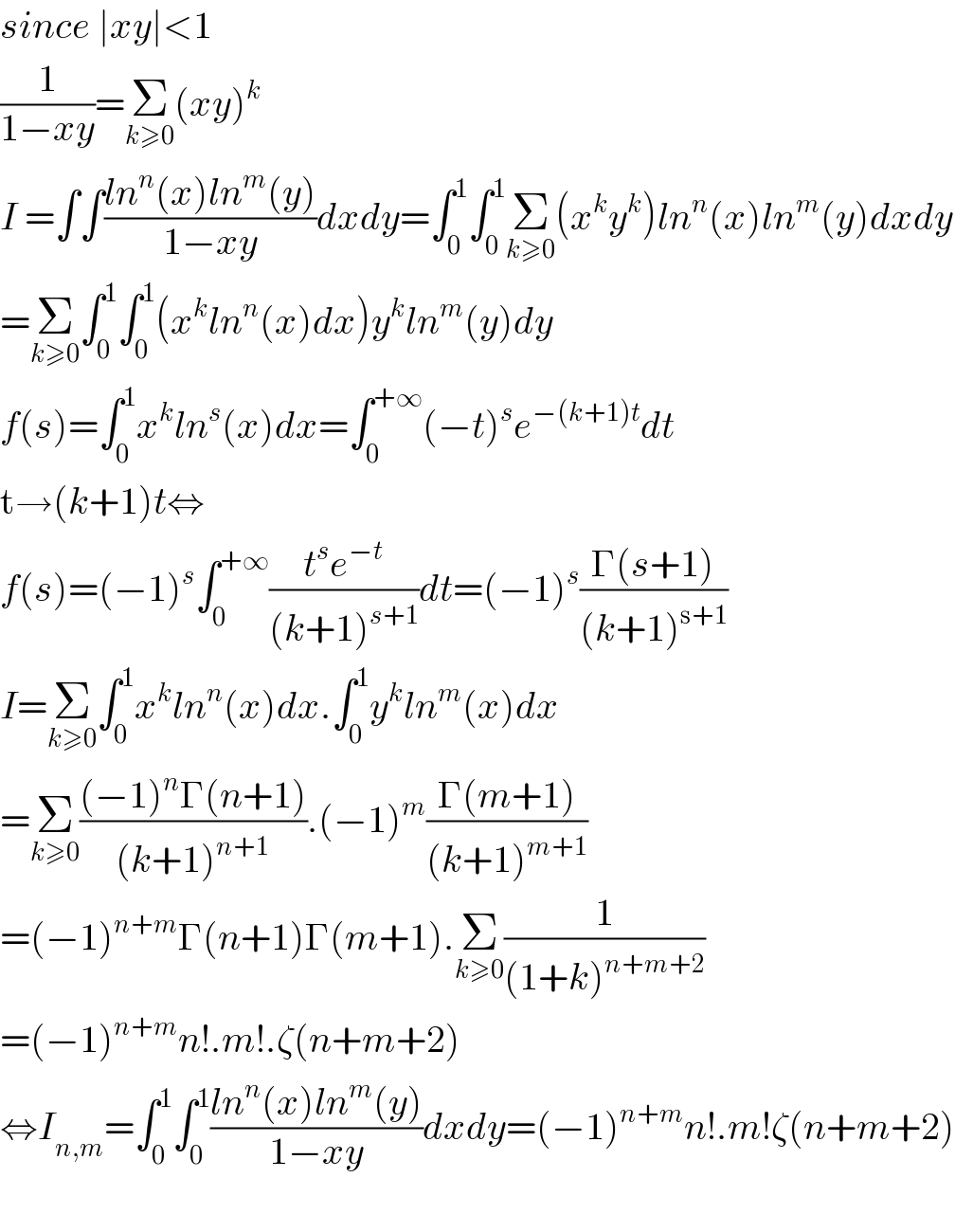 since ∣xy∣<1  (1/(1−xy))=Σ_(k≥0) (xy)^k   I =∫∫((ln^n (x)ln^m (y))/(1−xy))dxdy=∫_0 ^1 ∫_0 ^1 Σ_(k≥0) (x^k y^k )ln^n (x)ln^m (y)dxdy  =Σ_(k≥0) ∫_0 ^1 ∫_0 ^1 (x^k ln^n (x)dx)y^k ln^m (y)dy  f(s)=∫_0 ^1 x^k ln^s (x)dx=∫_0 ^(+∞) (−t)^s e^(−(k+1)t) dt  t→(k+1)t⇔  f(s)=(−1)^s ∫_0 ^(+∞) ((t^s e^(−t) )/((k+1)^(s+1) ))dt=(−1)^s ((Γ(s+1))/((k+1)^(s+1) ))  I=Σ_(k≥0) ∫_0 ^1 x^k ln^n (x)dx.∫_0 ^1 y^k ln^m (x)dx  =Σ_(k≥0) (((−1)^n Γ(n+1))/((k+1)^(n+1) )).(−1)^m ((Γ(m+1))/((k+1)^(m+1) ))  =(−1)^(n+m) Γ(n+1)Γ(m+1).Σ_(k≥0) (1/((1+k)^(n+m+2) ))  =(−1)^(n+m) n!.m!.ζ(n+m+2)  ⇔I_(n,m) =∫_0 ^1 ∫_0 ^1 ((ln^n (x)ln^m (y))/(1−xy))dxdy=(−1)^(n+m) n!.m!ζ(n+m+2)    