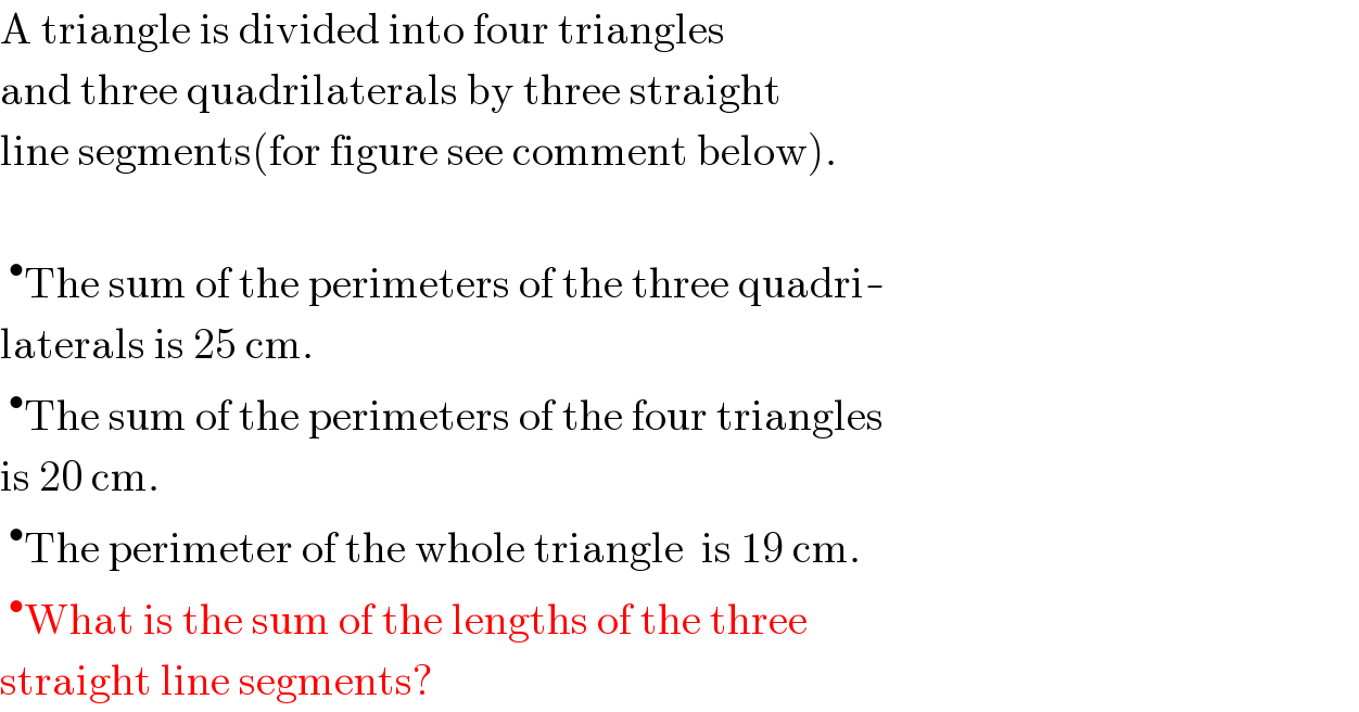 A triangle is divided into four triangles  and three quadrilaterals by three straight  line segments(for figure see comment below).     ^• The sum of the perimeters of the three quadri-  laterals is 25 cm.   ^• The sum of the perimeters of the four triangles  is 20 cm.   ^• The perimeter of the whole triangle  is 19 cm.   ^• What is the sum of the lengths of the three  straight line segments?  