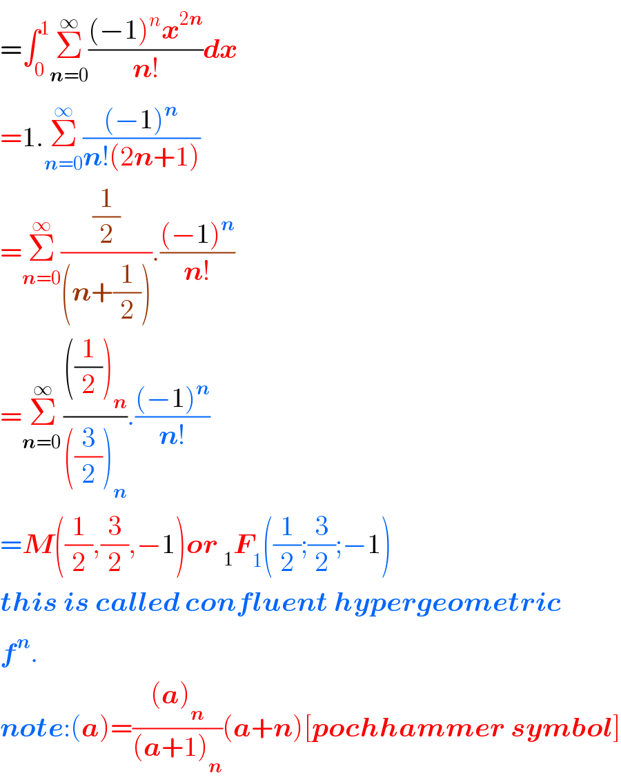 =∫_0 ^1 Σ_(n=0) ^∞ (((−1)^n x^(2n) )/(n!))dx  =1.Σ_(n=0) ^∞ (((−1)^n )/(n!(2n+1)))  =Σ_(n=0) ^∞ ((1/2)/((n+(1/2)))).(((−1)^n )/(n!))  =Σ_(n=0 ) ^∞ ((((1/2))_n )/(((3/2))_n )).(((−1)^n )/(n!))  =M((1/2),(3/2),−1)or _1 F_1 ((1/2);(3/2);−1)  this is called confluent hypergeometric  f^n .  note:(a)=(((a)_n )/((a+1)_n ))(a+n)[pochhammer symbol]  