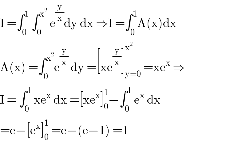 I =∫_0 ^1  ∫_0 ^x^2   e^(y/x) dy dx ⇒I =∫_0 ^1 A(x)dx  A(x) =∫_0 ^x^2  e^(y/x)  dy =[xe^(y/x) ]_(y=0) ^x^2   =xe^x  ⇒  I = ∫_0 ^1  xe^x  dx =[xe^x ]_0 ^1 −∫_0 ^1  e^x  dx  =e−[e^x ]_0 ^1  =e−(e−1) =1  