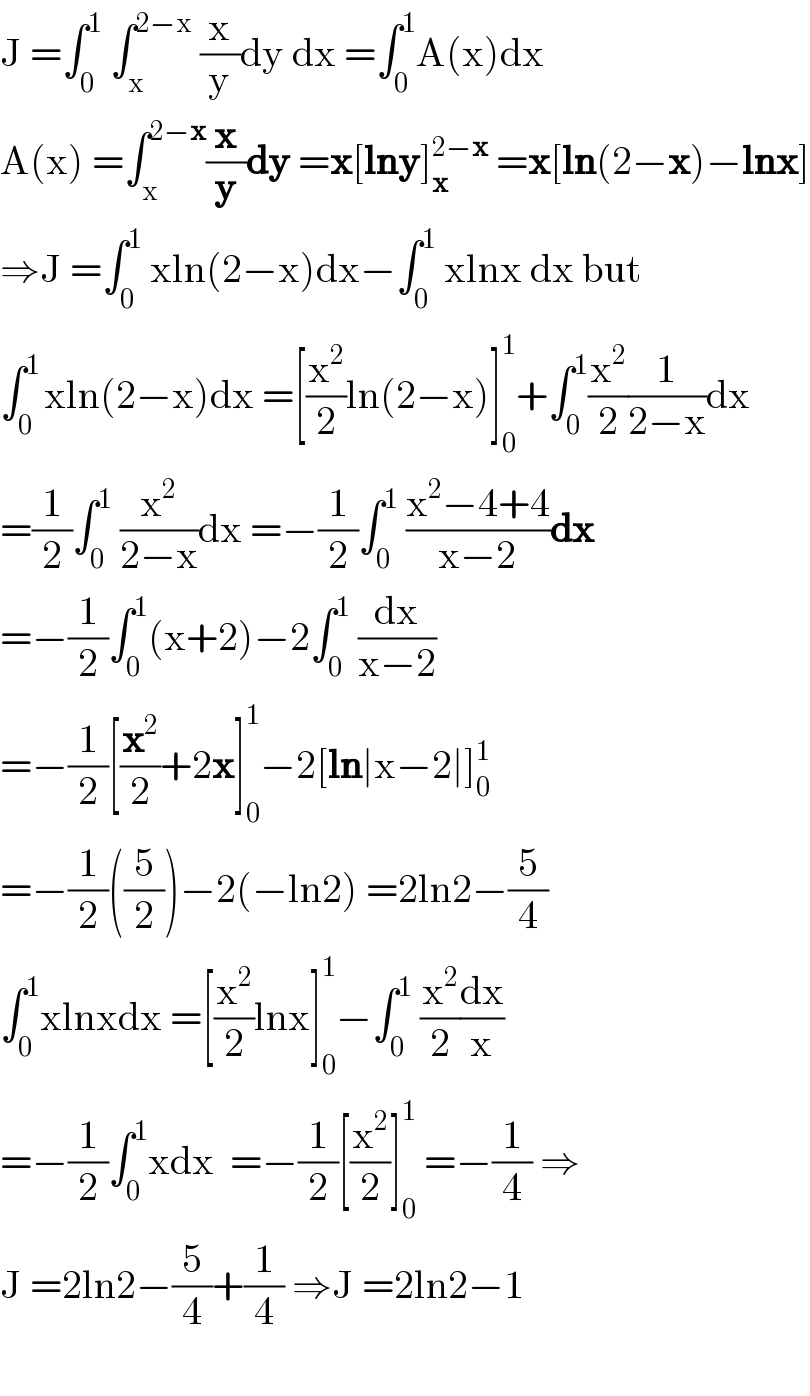 J =∫_0 ^1  ∫_x ^(2−x)  (x/y)dy dx =∫_0 ^1 A(x)dx  A(x) =∫_x ^(2−x) (x/y)dy =x[lny]_x ^(2−x)  =x[ln(2−x)−lnx]  ⇒J =∫_0 ^1  xln(2−x)dx−∫_0 ^1  xlnx dx but  ∫_0 ^(1 ) xln(2−x)dx =[(x^2 /2)ln(2−x)]_0 ^1 +∫_0 ^1 (x^2 /2)(1/(2−x))dx  =(1/2)∫_0 ^1  (x^2 /(2−x))dx =−(1/2)∫_0 ^1  ((x^2 −4+4)/(x−2))dx  =−(1/2)∫_0 ^1 (x+2)−2∫_0 ^1  (dx/(x−2))  =−(1/2)[(x^2 /2)+2x]_0 ^1 −2[ln∣x−2∣]_0 ^1   =−(1/2)((5/2))−2(−ln2) =2ln2−(5/4)  ∫_0 ^1 xlnxdx =[(x^2 /2)lnx]_0 ^1 −∫_0 ^1  (x^2 /2)(dx/x)  =−(1/2)∫_0 ^1 xdx  =−(1/2)[(x^2 /2)]_0 ^1  =−(1/4) ⇒  J =2ln2−(5/4)+(1/4) ⇒J =2ln2−1    