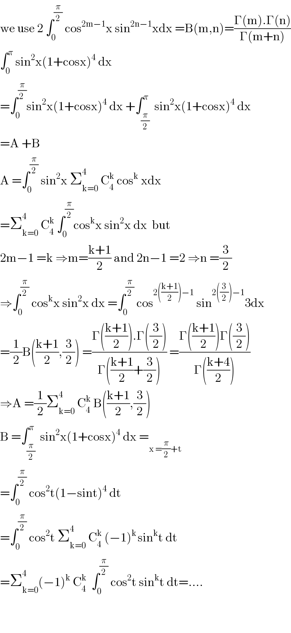 we use 2 ∫_0 ^(π/2)  cos^(2m−1) x sin^(2n−1) xdx =B(m,n)=((Γ(m).Γ(n))/(Γ(m+n)))  ∫_0 ^π  sin^2 x(1+cosx)^4  dx  =∫_0 ^(π/(2 )) sin^2 x(1+cosx)^4  dx +∫_(π/2) ^π  sin^2 x(1+cosx)^4  dx  =A +B  A =∫_0 ^(π/2)  sin^2 x Σ_(k=0) ^4  C_4 ^k  cos^k  xdx  =Σ_(k=0) ^4  C_4 ^k  ∫_0 ^(π/2) cos^k x sin^2 x dx  but  2m−1 =k ⇒m=((k+1)/2) and 2n−1 =2 ⇒n =(3/2)  ⇒∫_0 ^(π/2)  cos^k x sin^2 x dx =∫_0 ^(π/2)  cos^(2(((k+1)/2))−1)  sin^(2((3/2))−1) 3dx  =(1/2)B(((k+1)/2),(3/2)) =((Γ(((k+1)/2)).Γ((3/2)))/(Γ(((k+1)/2)+(3/2)))) =((Γ(((k+1)/2))Γ((3/2)))/(Γ(((k+4)/2))))  ⇒A =(1/2)Σ_(k=0) ^4  C_4 ^k  B(((k+1)/2),(3/2))  B =∫_(π/2) ^π  sin^2 x(1+cosx)^4  dx =_(x =(π/2)+t)   =∫_0 ^(π/2)  cos^2 t(1−sint)^4  dt  =∫_0 ^(π/2)  cos^2 t Σ_(k=0) ^4  C_4 ^k  (−1)^(k ) sin^k t dt  =Σ_(k=0) ^4 (−1)^k  C_4 ^k   ∫_0 ^(π/2)  cos^2 t sin^k t dt=....      
