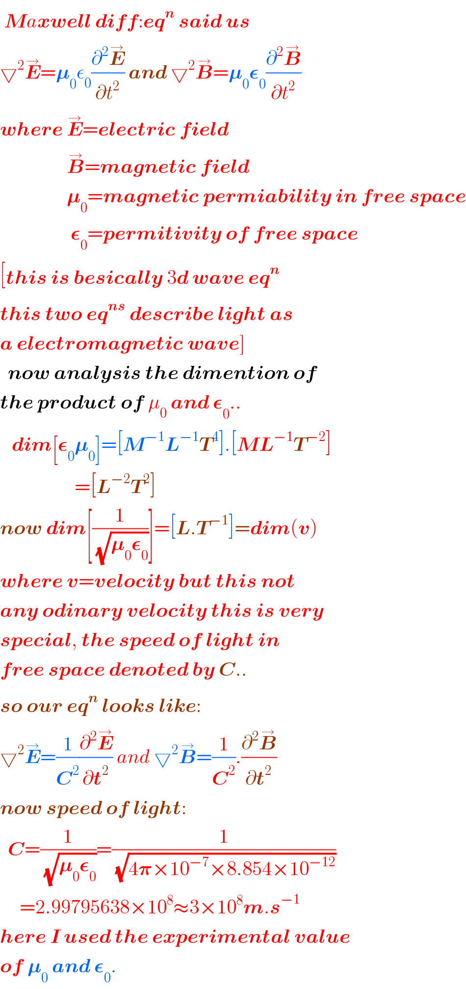  Maxwell diff:eq^n  said us  ▽^2 E^→ =𝛍_0 ε_0 (∂^2 E^→ /∂t^2 ) and ▽^2 B^→ =𝛍_0 𝛆_0 (∂^2 B^→ /∂t^2 )  where E^→ =electric field                   B^→ =magnetic field                   𝛍_0 =magnetic permiability in free space                    𝛆_0 =permitivity of free space  [this is besically 3d wave eq^n   this two eq^(ns)  describe light as  a electromagnetic wave]    now analysis the dimention of  the product of μ_0  and 𝛆_0 ..     dim[𝛆_0 𝛍_0 ]=[M^(−1) L^(−1) T^4 ].[ML^(−1) T^(−2) ]                     =[L^(−2) T^2 ]  now dim[(1/(√(𝛍_0 𝛆_0 )))]=[L.T^(−1) ]=dim(v)  where v=velocity but this not  any odinary velocity this is very  special, the speed of light in  free space denoted by C..  so our eq^n  looks like:  ▽^2 E^→ =(1/C^2 )(∂^2 E^→ /∂t^2 ) and ▽^2 B^→ =(1/C^2 ).(∂^2 B^→ /∂t^2 )  now speed of light:    C=(1/(√(𝛍_0 𝛆_0 )))=(1/(√(4𝛑×10^(−7) ×8.854×10^(−12) )))       =2.99795638×10^8 ≈3×10^8 m.s^(−1)   here I used the experimental value  of 𝛍_0  and 𝛆_0 .  