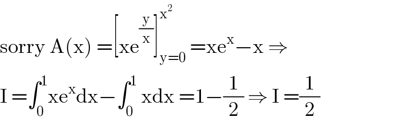 sorry A(x) =[xe^(y/x) ]_(y=0) ^x^2   =xe^x −x ⇒  I =∫_0 ^1 xe^x dx−∫_0 ^1  xdx =1−(1/2) ⇒ I =(1/2)  