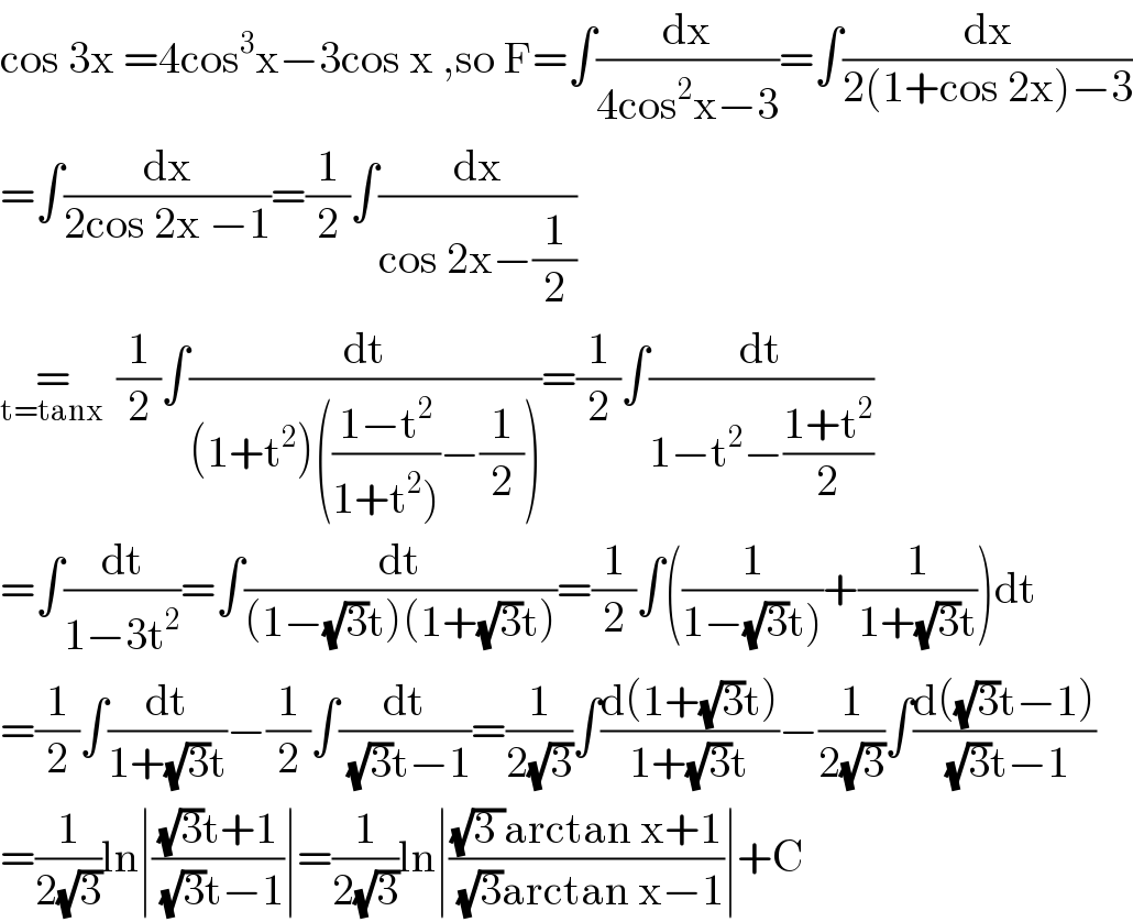 cos 3x =4cos^3 x−3cos x ,so F=∫(dx/(4cos^2 x−3))=∫(dx/(2(1+cos 2x)−3))  =∫(dx/(2cos 2x −1))=(1/2)∫(dx/(cos 2x−(1/2)))  =_(t=tanx )  (1/2)∫(dt/((1+t^2 )(((1−t^2 )/(1+t^2 )))−(1/2))))=(1/2)∫(dt/(1−t^2 −((1+t^2 )/2)))  =∫(dt/(1−3t^2 ))=∫(dt/((1−(√3)t)(1+(√3)t)))=(1/2)∫((1/(1−(√3)t)))+(1/(1+(√3)t)))dt  =(1/2)∫(dt/(1+(√3)t))−(1/2)∫(dt/((√3)t−1))=(1/(2(√3)))∫((d(1+(√3)t))/(1+(√3)t))−(1/(2(√3)))∫((d((√3)t−1))/((√3)t−1))  =(1/(2(√3)))ln∣(((√3)t+1)/((√3)t−1))∣=(1/(2(√3)))ln∣(((√(3 ))arctan x+1)/((√3)arctan x−1))∣+C  