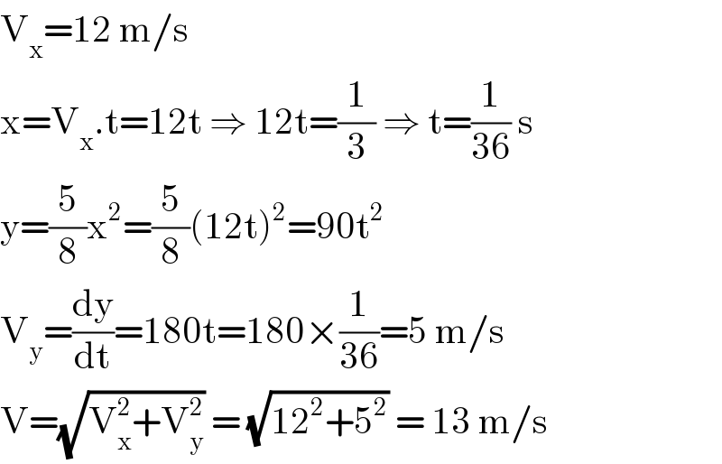V_x =12 m/s  x=V_x .t=12t ⇒ 12t=(1/3) ⇒ t=(1/(36)) s  y=(5/8)x^2 =(5/8)(12t)^2 =90t^2   V_y =(dy/dt)=180t=180×(1/(36))=5 m/s  V=(√(V_x ^2 +V_y ^2 )) = (√(12^2 +5^2 )) = 13 m/s  