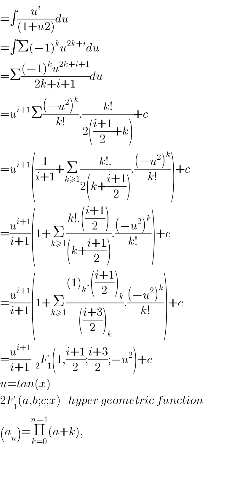 =∫(u^i /((1+u2)))du  =∫Σ(−1)^k u^(2k+i) du  =Σ(((−1)^k u^(2k+i+1) )/(2k+i+1))du  =u^(i+1) Σ(((−u^2 )^k )/(k!)).((k!)/(2(((i+1)/2)+k)))+c  =u^(i+1) ((1/(i+1))+Σ_(k≥1) ((k!.)/(2(k+((i+1)/2)))).(((−u^2 )^k )/(k!)))+c  =(u^(i+1) /(i+1))(1+Σ_(k≥1) ((k!.(((i+1)/2)))/((k+((i+1)/2)))).(((−u^2 )^k )/(k!)))+c  =(u^(i+1) /(i+1))(1+Σ_(k≥1) (((1)_k .(((i+1)/2))_k )/((((i+3)/2))_k )).(((−u^2 )^k )/(k!)))+c  =(u^(i+1) /(i+1))  _2 F_1 (1,((i+1)/2);((i+3)/2);−u^2 )+c  u=tan(x)  2F_1 (a,b;c;x)   hyper geometric function  (a_n )=Π_(k=0) ^(n−1) (a+k),      