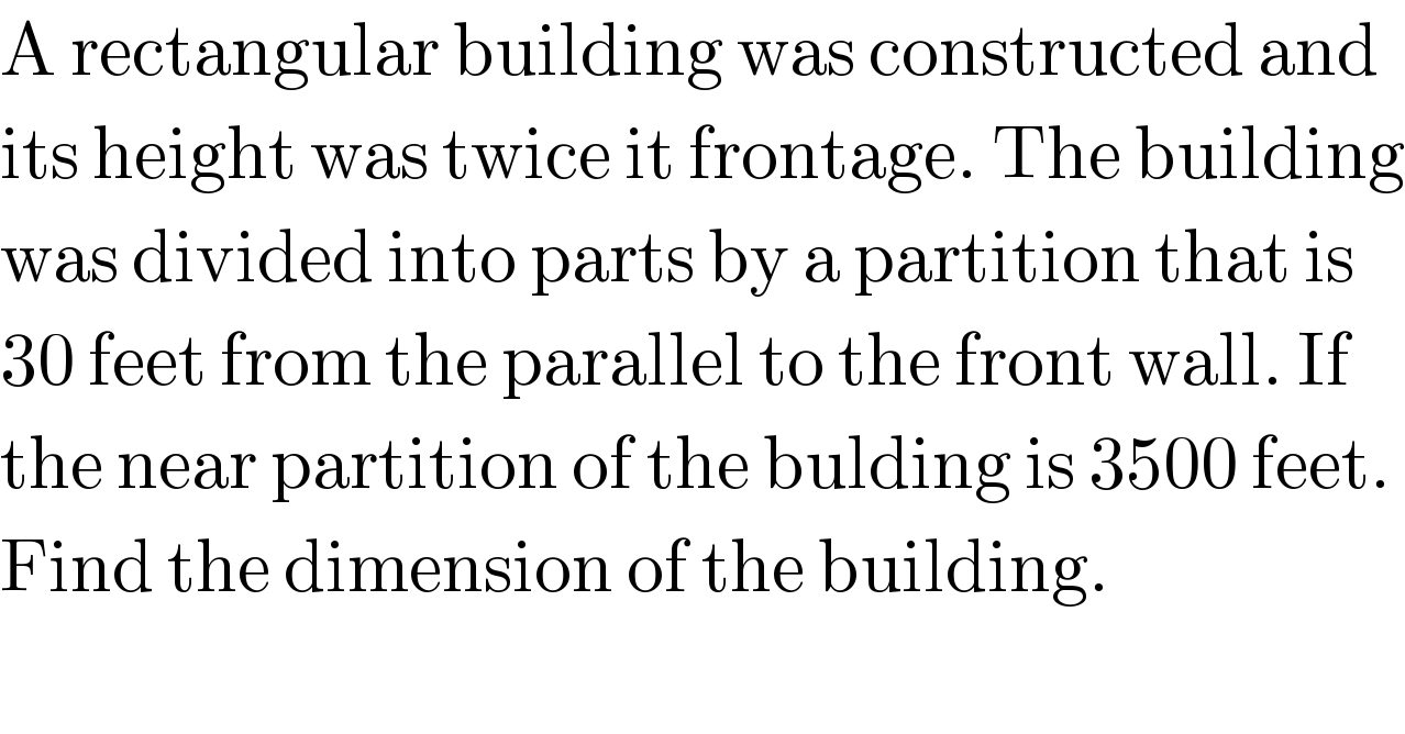 A rectangular building was constructed and  its height was twice it frontage. The building  was divided into parts by a partition that is  30 feet from the parallel to the front wall. If  the near partition of the bulding is 3500 feet.  Find the dimension of the building.  