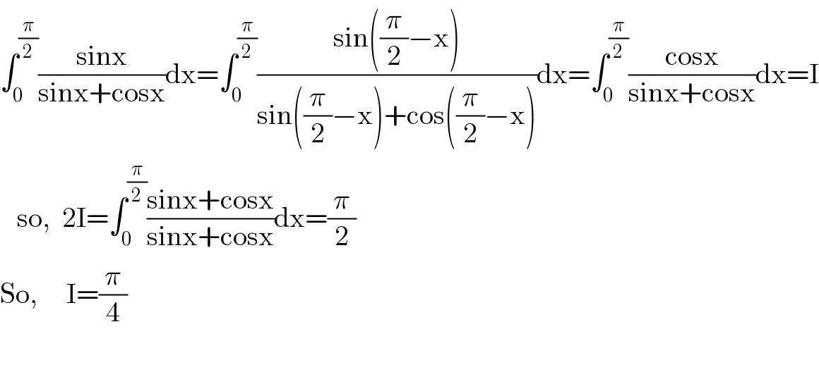 ∫_0 ^(π/2) ((sinx)/(sinx+cosx))dx=∫_0 ^(π/2) ((sin((π/2)−x))/(sin((π/2)−x)+cos((π/2)−x)))dx=∫_0 ^(π/2) ((cosx)/(sinx+cosx))dx=I     so,  2I=∫_0 ^(π/2) ((sinx+cosx)/(sinx+cosx))dx=(π/2)  So,     I=(π/4)    
