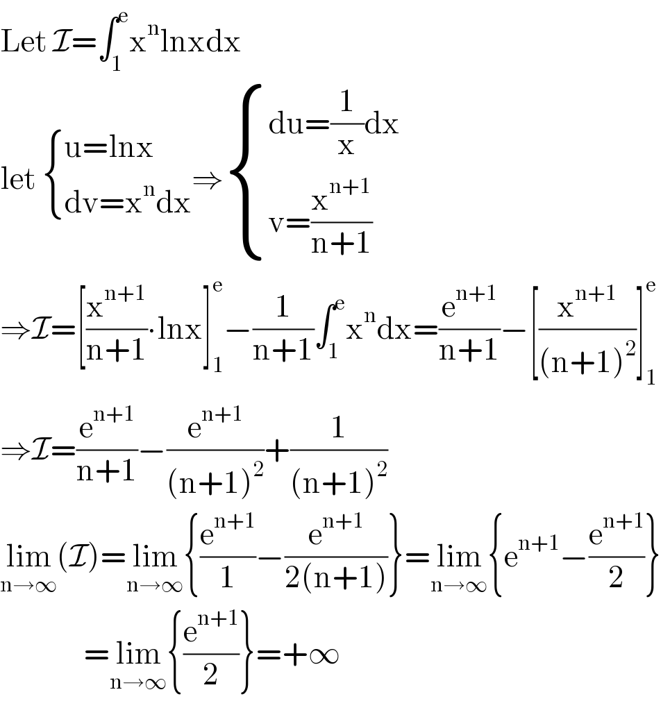 Let I=∫_1 ^e x^n lnxdx  let  { ((u=lnx)),((dv=x^n dx)) :}⇒ { ((du=(1/x)dx)),((v=(x^(n+1) /(n+1)))) :}  ⇒I=[(x^(n+1) /(n+1))∙lnx]_1 ^e −(1/(n+1))∫_1 ^e x^n dx=(e^(n+1) /(n+1))−[(x^(n+1) /((n+1)^2 ))]_1 ^e   ⇒I=(e^(n+1) /(n+1))−(e^(n+1) /((n+1)^2 ))+(1/((n+1)^2 ))  lim_(n→∞) (I)=lim_(n→∞) {(e^(n+1) /1)−(e^(n+1) /(2(n+1)))}=lim_(n→∞) {e^(n+1) −(e^(n+1) /2)}                 =lim_(n→∞) {(e^(n+1) /2)}=+∞  
