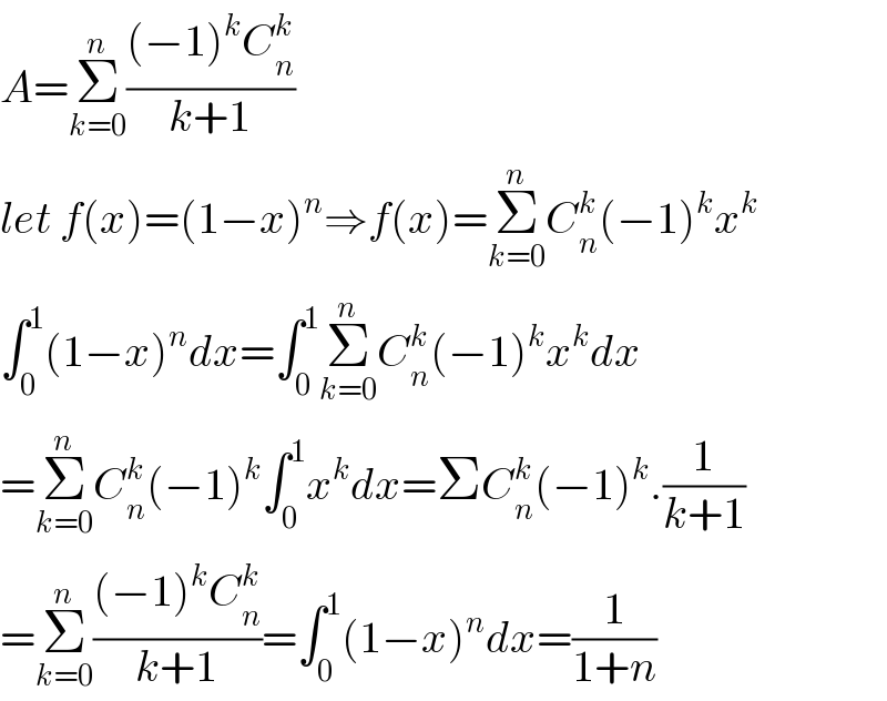 A=Σ_(k=0) ^n (((−1)^k C_n ^k )/(k+1))  let f(x)=(1−x)^n ⇒f(x)=Σ_(k=0) ^n C_n ^k (−1)^k x^k   ∫_0 ^1 (1−x)^n dx=∫_0 ^1 Σ_(k=0) ^n C_n ^k (−1)^k x^k dx  =Σ_(k=0) ^n C_n ^k (−1)^k ∫_0 ^1 x^k dx=ΣC_n ^k (−1)^k .(1/(k+1))  =Σ_(k=0) ^n (((−1)^k C_n ^k )/(k+1))=∫_0 ^1 (1−x)^n dx=(1/(1+n))  