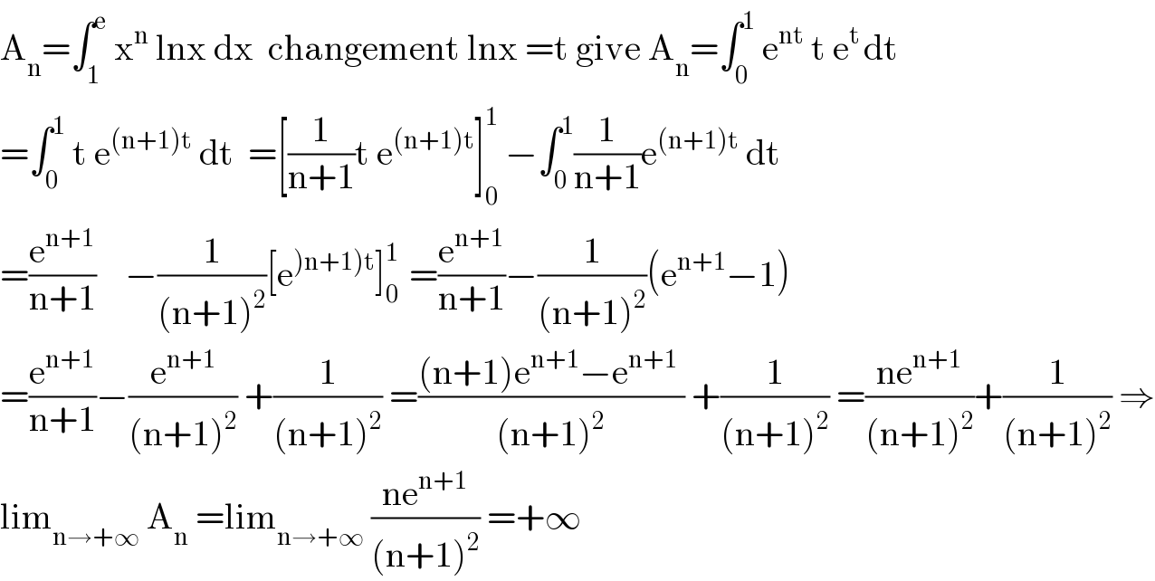 A_n =∫_1 ^e  x^n  lnx dx  changement lnx =t give A_n =∫_0 ^1  e^(nt)  t e^(t ) dt  =∫_0 ^1  t e^((n+1)t)  dt  =[(1/(n+1))t e^((n+1)t) ]_0 ^1  −∫_0 ^1 (1/(n+1))e^((n+1)t)  dt  =(e^(n+1) /(n+1))    −(1/((n+1)^2 ))[e^()n+1)t) ]_0 ^(1 )  =(e^(n+1) /(n+1))−(1/((n+1)^2 ))(e^(n+1) −1)  =(e^(n+1) /(n+1))−(e^(n+1) /((n+1)^2 )) +(1/((n+1)^2 )) =(((n+1)e^(n+1) −e^(n+1)  )/((n+1)^2 )) +(1/((n+1)^2 )) =((ne^(n+1) )/((n+1)^2 ))+(1/((n+1)^2 )) ⇒  lim_(n→+∞)  A_n  =lim_(n→+∞)  ((ne^(n+1) )/((n+1)^2 )) =+∞  