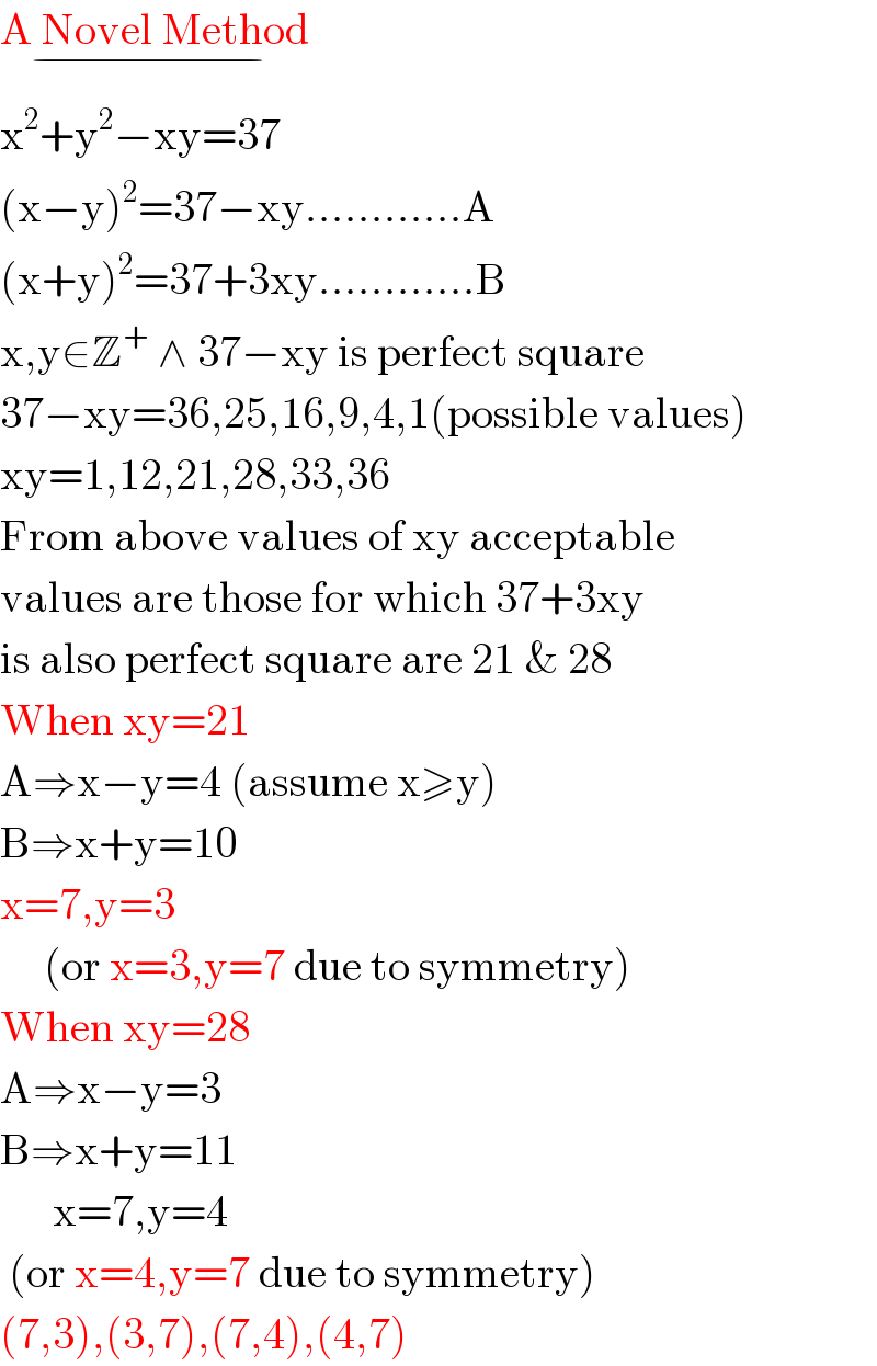 A Novel Method_(−)   x^2 +y^2 −xy=37  (x−y)^2 =37−xy............A  (x+y)^2 =37+3xy............B  x,y∈Z^+  ∧ 37−xy is perfect square  37−xy=36,25,16,9,4,1(possible values)  xy=1,12,21,28,33,36  From above values of xy acceptable  values are those for which 37+3xy  is also perfect square are 21 & 28  When xy=21  A⇒x−y=4 (assume x≥y)  B⇒x+y=10  x=7,y=3        (or x=3,y=7 due to symmetry)  When xy=28  A⇒x−y=3  B⇒x+y=11        x=7,y=4   (or x=4,y=7 due to symmetry)  (7,3),(3,7),(7,4),(4,7)  