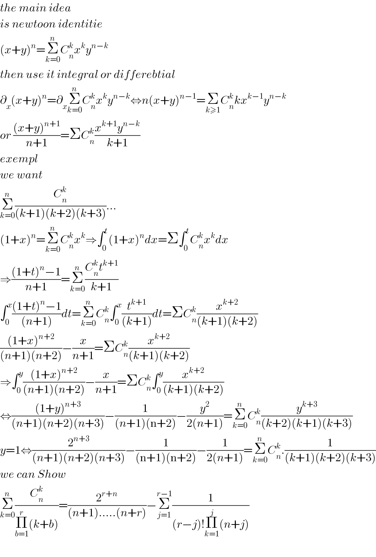 the main idea  is newtoon identitie  (x+y)^n =Σ_(k=0) ^n C_n ^k x^k y^(n−k)   then use it integral or differebtial  ∂_x (x+y)^n =∂_x Σ_(k=0) ^n C_n ^k x^k y^(n−k) ⇔n(x+y)^(n−1) =Σ_(k≥1) C_n ^k kx^(k−1) y^(n−k)   or (((x+y)^(n+1) )/(n+1))=ΣC_n ^k ((x^(k+1) y^(n−k) )/(k+1))  exempl   we want  Σ_(k=0) ^n (C_n ^k /((k+1)(k+2)(k+3)))...  (1+x)^n =Σ_(k=0) ^n C_n ^k x^k ⇒∫_0 ^t (1+x)^n dx=Σ∫_0 ^t C_n ^k x^k dx  ⇒(((1+t)^n −1)/(n+1))=Σ_(k=0) ^n ((C_n ^k t^(k+1) )/(k+1))  ∫_0 ^x (((1+t)^n −1)/((n+1)))dt=Σ_(k=0) ^n C_n ^k ∫_0 ^x (t^(k+1) /((k+1)))dt=ΣC_n ^k (x^(k+2) /((k+1)(k+2)))  (((1+x)^(n+2) )/((n+1)(n+2)))−(x/(n+1))=ΣC_n ^k (x^(k+2) /((k+1)(k+2)))  ⇒∫_0 ^y (((1+x)^(n+2) )/((n+1)(n+2)))−(x/(n+1))=ΣC_n ^k ∫_0 ^y (x^(k+2) /((k+1)(k+2)))  ⇔(((1+y)^(n+3) )/((n+1)(n+2)(n+3)))−(1/((n+1)(n+2)))−(y^2 /(2(n+1)))=Σ_(k=0) ^n C_n ^k (y^(k+3) /((k+2)(k+1)(k+3)))  y=1⇔(2^(n+3) /((n+1)(n+2)(n+3)))−(1/((n+1)(n+2)))−(1/(2(n+1)))=Σ_(k=0) ^n C_n ^k .(1/((k+1)(k+2)(k+3)))  we can Show  Σ_(k=0) ^n (C_n ^k /(Π_(b=1) ^r (k+b)))=(2^(r+n) /((n+1).....(n+r)))−Σ_(j=1) ^(r−1) (1/((r−j)!Π_(k=1) ^j (n+j)))    