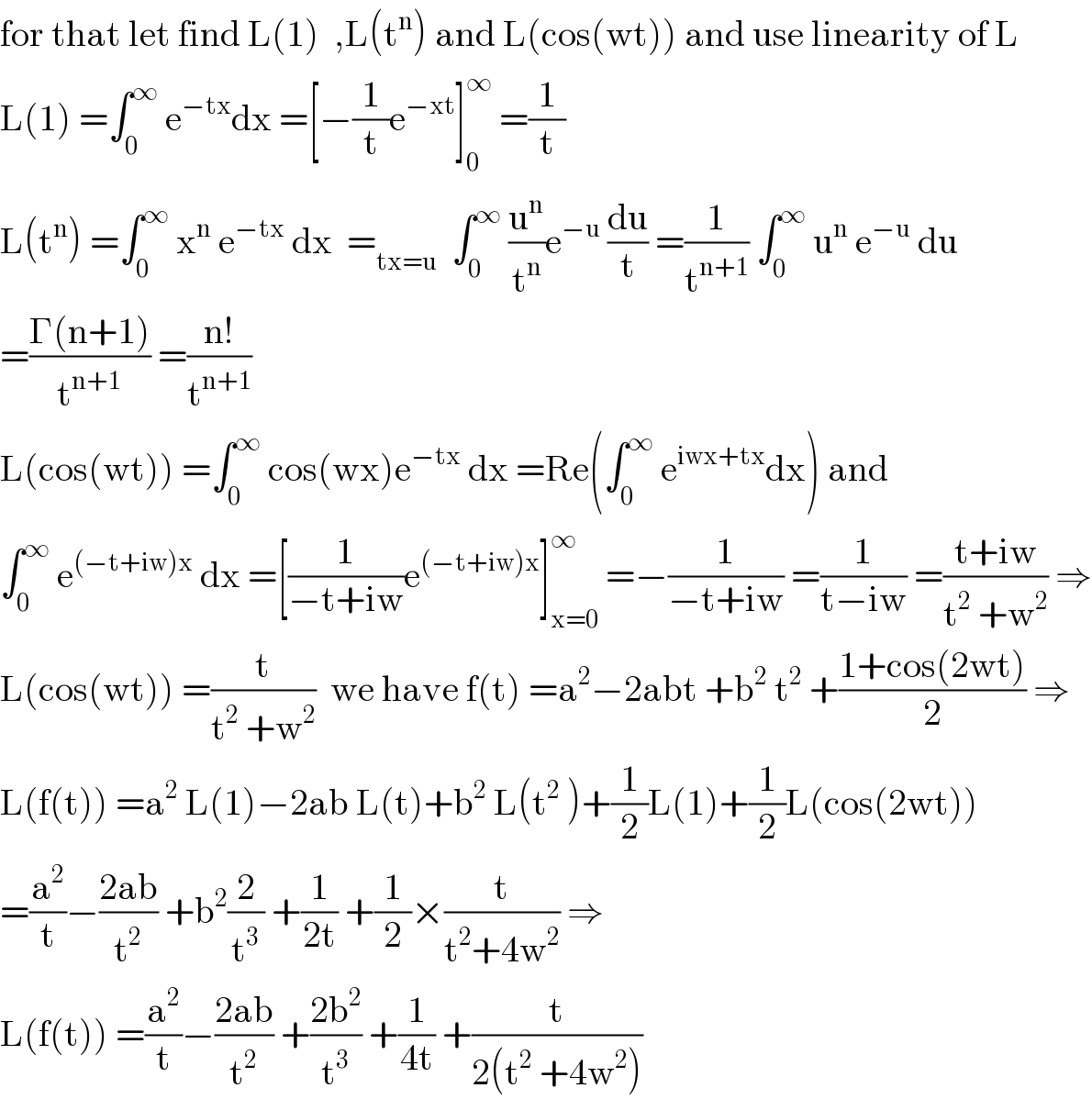 for that let find L(1)  ,L(t^n ) and L(cos(wt)) and use linearity of L  L(1) =∫_0 ^∞  e^(−tx) dx =[−(1/t)e^(−xt) ]_0 ^∞  =(1/t)  L(t^n ) =∫_0 ^∞  x^n  e^(−tx)  dx  =_(tx=u)   ∫_0 ^∞  (u^n /t^n )e^(−u)  (du/t) =(1/t^(n+1) ) ∫_0 ^∞  u^n  e^(−u)  du  =((Γ(n+1))/t^(n+1) ) =((n!)/t^(n+1) )  L(cos(wt)) =∫_0 ^∞  cos(wx)e^(−tx)  dx =Re(∫_0 ^∞  e^(iwx+tx) dx) and   ∫_0 ^∞  e^((−t+iw)x)  dx =[(1/(−t+iw))e^((−t+iw)x) ]_(x=0) ^∞  =−(1/(−t+iw)) =(1/(t−iw)) =((t+iw)/(t^2  +w^2 )) ⇒  L(cos(wt)) =(t/(t^2  +w^2 ))  we have f(t) =a^2 −2abt +b^2  t^2  +((1+cos(2wt))/2) ⇒  L(f(t)) =a^2  L(1)−2ab L(t)+b^2  L(t^2  )+(1/2)L(1)+(1/2)L(cos(2wt))  =(a^2 /t)−((2ab)/t^2 ) +b^2 (2/t^3 ) +(1/(2t)) +(1/2)×(t/(t^2 +4w^2 )) ⇒  L(f(t)) =(a^2 /t)−((2ab)/t^2 ) +((2b^2 )/t^3 ) +(1/(4t)) +(t/(2(t^2  +4w^2 )))  