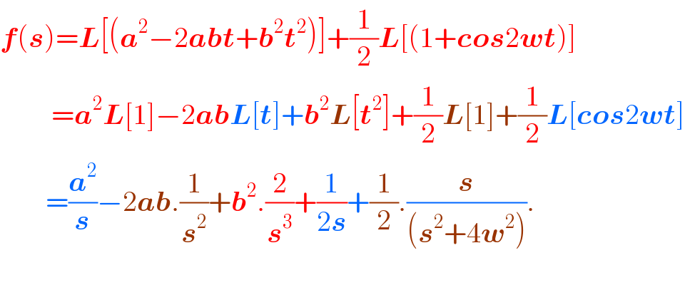 f(s)=L[(a^2 −2abt+b^2 t^2 )]+(1/2)L[(1+cos2wt)]           =a^2 L[1]−2abL[t]+b^2 L[t^2 ]+(1/2)L[1]+(1/2)L[cos2wt]          =(a^2 /s)−2ab.(1/s^2 )+b^2 .(2/s^3 )+(1/(2s))+(1/2).(s/((s^2 +4w^2 ))).              