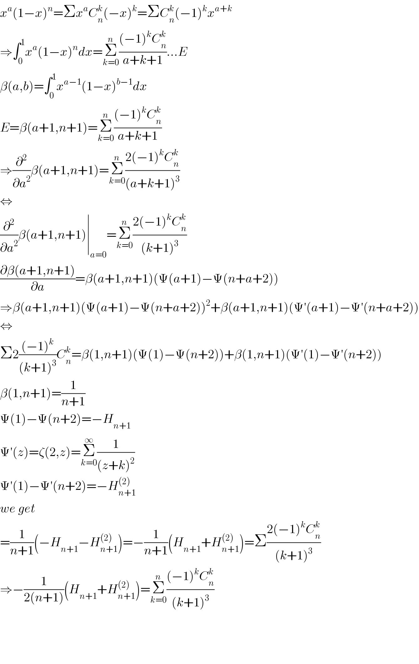 x^a (1−x)^n =Σx^a C_n ^k (−x)^k =ΣC_n ^k (−1)^k x^(a+k)   ⇒∫_0 ^1 x^a (1−x)^n dx=Σ_(k=0) ^n (((−1)^k C_n ^k )/(a+k+1))...E  β(a,b)=∫_0 ^1 x^(a−1) (1−x)^(b−1) dx  E=β(a+1,n+1)=Σ_(k=0) ^n (((−1)^k C_n ^k )/(a+k+1))  ⇒(∂^2 /∂a^2 )β(a+1,n+1)=Σ_(k=0) ^n ((2(−1)^k C_n ^k )/((a+k+1)^3 ))  ⇔  (∂^2 /∂a^2 )β(a+1,n+1)∣_(a=0) =Σ_(k=0) ^n ((2(−1)^k C_n ^k )/((k+1)^3 ))  ((∂β(a+1,n+1))/∂a)=β(a+1,n+1)(Ψ(a+1)−Ψ(n+a+2))  ⇒β(a+1,n+1)(Ψ(a+1)−Ψ(n+a+2))^2 +β(a+1,n+1)(Ψ′(a+1)−Ψ′(n+a+2))  ⇔  Σ2(((−1)^k )/((k+1)^3 ))C_n ^k =β(1,n+1)(Ψ(1)−Ψ(n+2))+β(1,n+1)(Ψ′(1)−Ψ′(n+2))  β(1,n+1)=(1/(n+1))  Ψ(1)−Ψ(n+2)=−H_(n+1)   Ψ′(z)=ζ(2,z)=Σ_(k=0) ^∞ (1/((z+k)^2 ))  Ψ′(1)−Ψ′(n+2)=−H_(n+1) ^((2))   we get  =(1/(n+1))(−H_(n+1) −H_(n+1) ^((2)) )=−(1/(n+1))(H_(n+1) +H_(n+1) ^((2)) )=Σ((2(−1)^k C_n ^k )/((k+1)^3 ))  ⇒−(1/(2(n+1)))(H_(n+1) +H_(n+1) ^((2)) )=Σ_(k=0) ^n (((−1)^k C_n ^k )/((k+1)^3 ))        