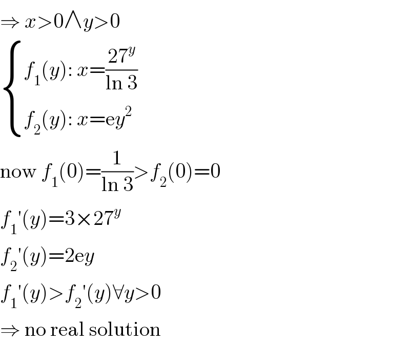 ⇒ x>0∧y>0   { ((f_1 (y): x=((27^y )/(ln 3)))),((f_2 (y): x=ey^2 )) :}  now f_1 (0)=(1/(ln 3))>f_2 (0)=0  f_1 ′(y)=3×27^y   f_2 ′(y)=2ey  f_1 ′(y)>f_2 ′(y)∀y>0  ⇒ no real solution  