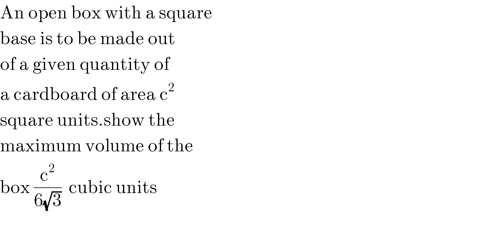 An open box with a square  base is to be made out  of a given quantity of  a cardboard of area c^2   square units.show the  maximum volume of the  box (c^2 /(6(√3)))  cubic units    