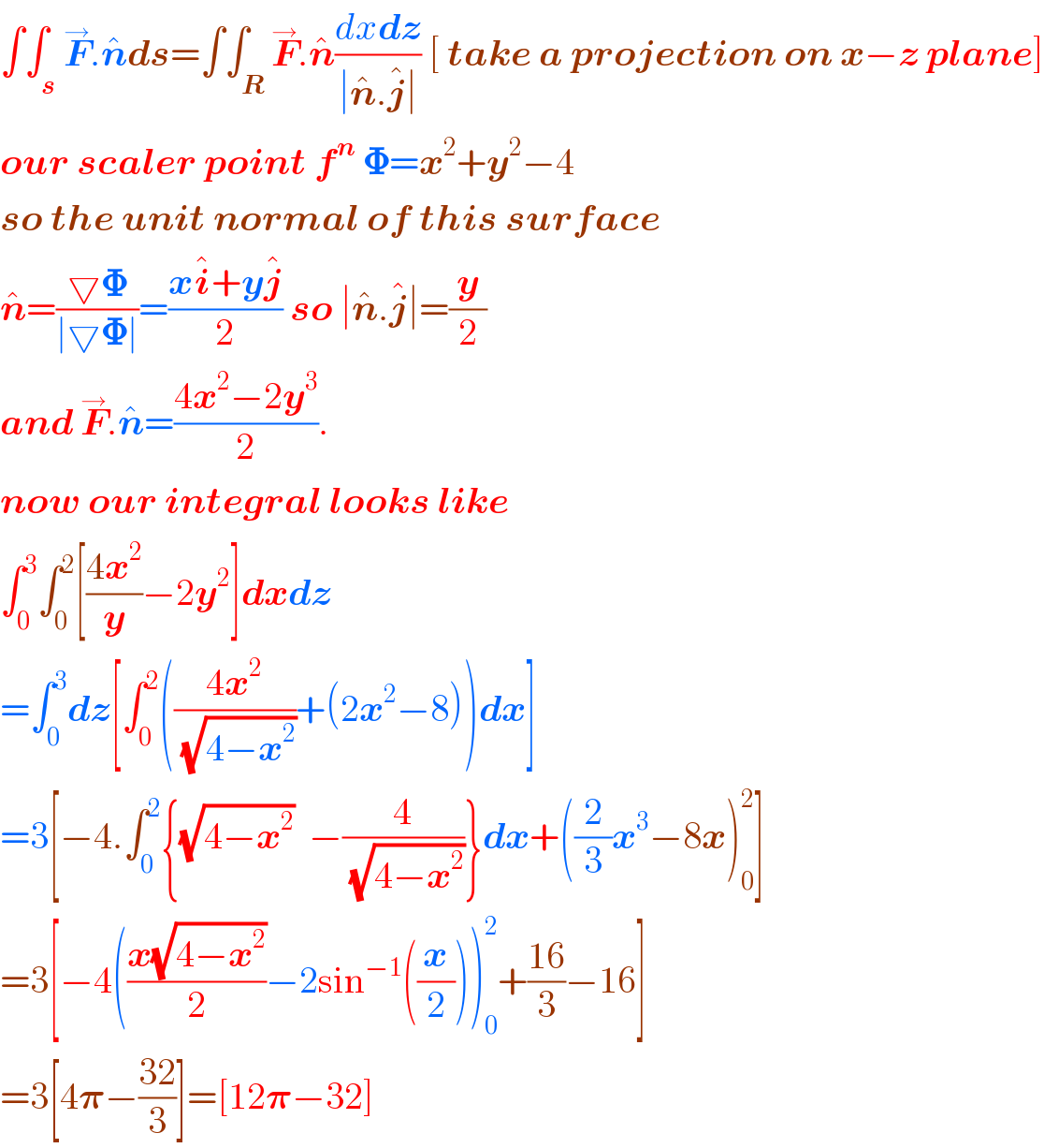 ∫∫_s F^→ .n^  ds=∫∫_R F^→ .n^  ((dxdz)/(∣n^  .j^  ∣)) [ take a projection on x−z plane]  our scaler point f^n  𝚽=x^2 +y^2 −4  so the unit normal of this surface  n^  =((▽𝚽)/(∣▽𝚽∣))=((xi^  +yj^  )/2) so ∣n^  .j^  ∣=(y/2)  and F^→ .n^  =((4x^2 −2y^3 )/2).  now our integral looks like  ∫_0 ^3 ∫_0 ^2 [((4x^2 )/y)−2y^2 ]dxdz  =∫_0 ^3 dz[∫_0 ^2 (((4x^2 )/(√(4−x^2 )))+(2x^2 −8))dx]  =3[−4.∫_0 ^2 {(√(4−x^2 ))  −(4/(√(4−x^2 )))}dx+((2/3)x^3 −8x)_0 ^2 ]  =3[−4(((x(√(4−x^2 )))/2)−2sin^(−1) ((x/2)))_0 ^2 +((16)/3)−16]  =3[4𝛑−((32)/3)]=[12𝛑−32]  