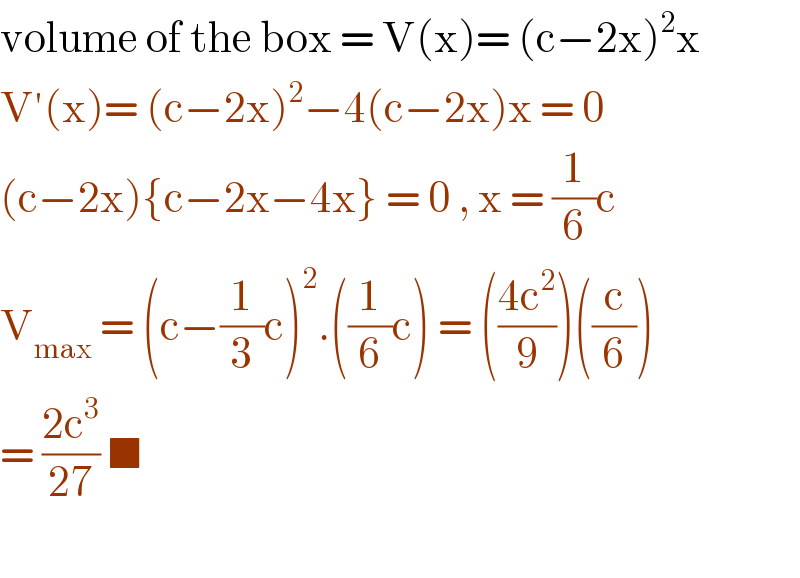 volume of the box = V(x)= (c−2x)^2 x  V′(x)= (c−2x)^2 −4(c−2x)x = 0  (c−2x){c−2x−4x} = 0 , x = (1/6)c  V_(max)  = (c−(1/3)c)^2 .((1/6)c) = (((4c^2 )/9))((c/6))  = ((2c^3 )/(27)) ■    