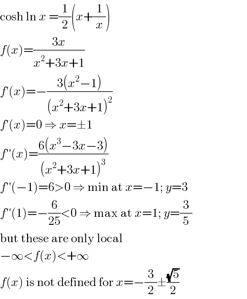 cosh ln x =(1/2)(x+(1/x))  f(x)=((3x)/(x^2 +3x+1))  f′(x)=−((3(x^2 −1))/((x^2 +3x+1)^2 ))  f′(x)=0 ⇒ x=±1  f′′(x)=((6(x^3 −3x−3))/((x^2 +3x+1)^3 ))  f′′(−1)=6>0 ⇒ min at x=−1; y=3  f′′(1)=−(6/(25))<0 ⇒ max at x=1; y=(3/5)  but these are only local  −∞<f(x)<+∞  f(x) is not defined for x=−(3/2)±((√5)/2)  