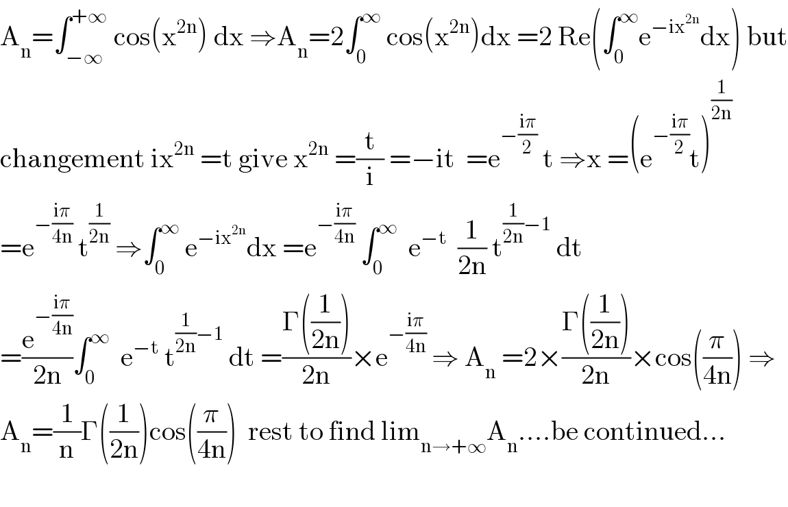 A_n =∫_(−∞) ^(+∞)  cos(x^(2n) ) dx ⇒A_n =2∫_0 ^∞  cos(x^(2n) )dx =2 Re(∫_0 ^∞ e^(−ix^(2n) ) dx) but  changement ix^(2n)  =t give x^(2n)  =(t/i) =−it  =e^(−((iπ)/2))  t ⇒x =(e^(−((iπ)/2)) t)^(1/(2n))   =e^(−((iπ)/(4n)))  t^(1/(2n))  ⇒∫_0 ^∞  e^(−ix^(2n) ) dx =e^(−((iπ)/(4n)))  ∫_0 ^∞   e^(−t)   (1/(2n)) t^((1/(2n))−1)  dt  =(e^(−((iπ)/(4n))) /(2n))∫_0 ^∞   e^(−t)  t^((1/(2n))−1)  dt =((Γ((1/(2n))))/(2n))×e^(−((iπ)/(4n)))  ⇒ A_n  =2×((Γ((1/(2n))))/(2n))×cos((π/(4n))) ⇒  A_n =(1/n)Γ((1/(2n)))cos((π/(4n)))  rest to find lim_(n→+∞) A_n ....be continued...    