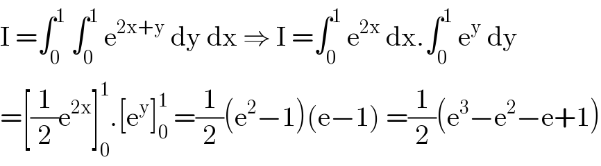 I =∫_0 ^1  ∫_0 ^1  e^(2x+y)  dy dx ⇒ I =∫_0 ^1  e^(2x)  dx.∫_0 ^1  e^y  dy  =[(1/2)e^(2x) ]_0 ^1 .[e^y ]_0 ^1  =(1/2)(e^2 −1)(e−1) =(1/2)(e^3 −e^2 −e+1)  