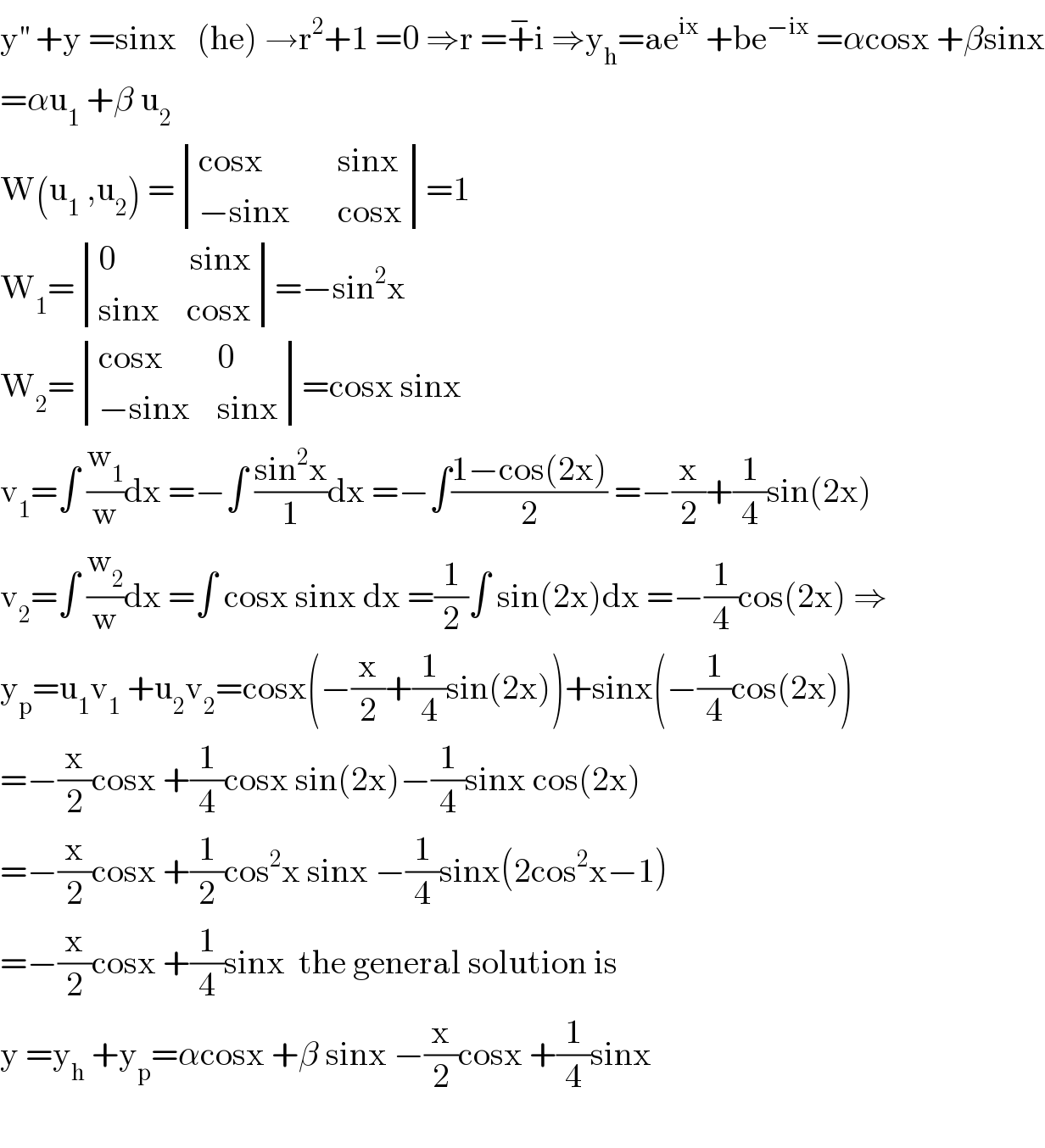 y^(′′)  +y =sinx   (he) →r^2 +1 =0 ⇒r =+^− i ⇒y_h =ae^(ix)  +be^(−ix)  =αcosx +βsinx  =αu_1  +β u_2   W(u_1  ,u_2 ) = determinant (((cosx           sinx)),((−sinx       cosx)))=1  W_1 = determinant (((0           sinx)),((sinx    cosx)))=−sin^2 x  W_2 = determinant (((cosx        0)),((−sinx    sinx)))=cosx sinx  v_1 =∫ (w_1 /w)dx =−∫ ((sin^2 x)/1)dx =−∫((1−cos(2x))/2) =−(x/2)+(1/4)sin(2x)  v_2 =∫ (w_2 /w)dx =∫ cosx sinx dx =(1/2)∫ sin(2x)dx =−(1/4)cos(2x) ⇒  y_p =u_1 v_1  +u_2 v_2 =cosx(−(x/2)+(1/4)sin(2x))+sinx(−(1/4)cos(2x))  =−(x/2)cosx +(1/4)cosx sin(2x)−(1/4)sinx cos(2x)  =−(x/2)cosx +(1/2)cos^2 x sinx −(1/4)sinx(2cos^2 x−1)  =−(x/2)cosx +(1/4)sinx  the general solution is  y =y_h  +y_p =αcosx +β sinx −(x/2)cosx +(1/4)sinx    