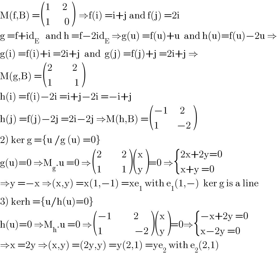 M(f,B) = (((1      2)),((1       0)) )  ⇒f(i) =i+j and f(j) =2i  g =f+id_E    and h =f−2id_E  ⇒g(u) =f(u)+u  and h(u)=f(u)−2u ⇒  g(i) =f(i)+i =2i+j  and  g(j) =f(j)+j =2i+j ⇒  M(g,B) = (((2          2)),((1           1)) )  h(i) =f(i)−2i =i+j−2i =−i+j  h(j) =f(j)−2j =2i−2j ⇒M(h,B) = (((−1      2)),((1         −2)) )  2) ker g ={u /g (u) =0}  g(u)=0 ⇒M_g .u =0 ⇒ (((2          2)),((1          1)) ) ((x),(y) )=0 ⇒ { ((2x+2y=0)),((x+y =0)) :}  ⇒y =−x ⇒(x,y) =x(1,−1) =xe_1  with e_1 (1,−)  ker g is a line  3) kerh ={u/h(u)=0}  h(u)=0 ⇒M_h .u =0 ⇒ (((−1           2)),((1                −2)) ) ((x),(y) )=0⇒ { ((−x+2y =0)),((x−2y =0)) :}  ⇒x =2y ⇒(x,y) =(2y,y) =y(2,1) =ye_2  with e_2 (2,1)  