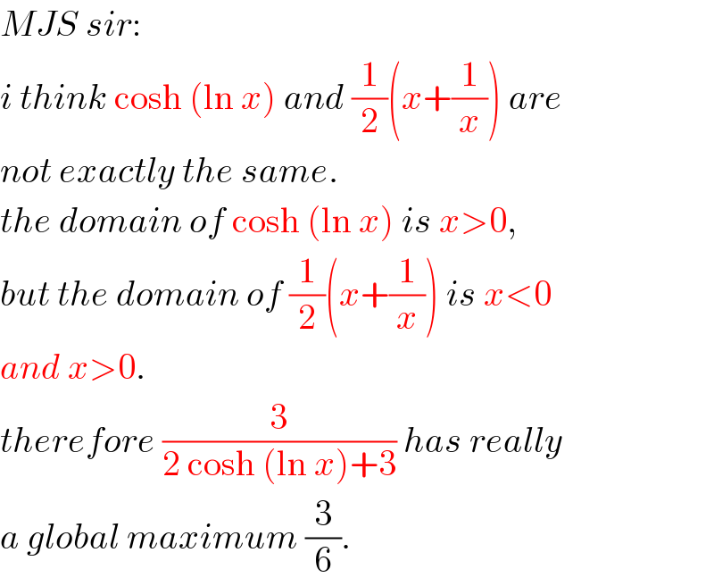 MJS sir:  i think cosh (ln x) and (1/2)(x+(1/x)) are  not exactly the same.  the domain of cosh (ln x) is x>0,  but the domain of (1/2)(x+(1/x)) is x<0  and x>0.  therefore (3/(2 cosh (ln x)+3)) has really  a global maximum (3/6).  