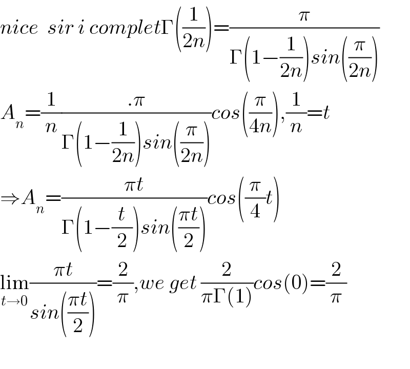 nice  sir i completΓ((1/(2n)))=(π/(Γ(1−(1/(2n)))sin((π/(2n)))))  A_n =(1/n)((.π)/(Γ(1−(1/(2n)))sin((π/(2n)))))cos((π/(4n))),(1/n)=t  ⇒A_n =((πt)/(Γ(1−(t/2))sin(((πt)/2))))cos((π/4)t)  lim_(t→0) ((πt)/(sin(((πt)/2))))=(2/π),we get (2/(πΓ(1)))cos(0)=(2/π)    