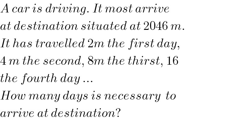A car is driving. It most arrive  at destination situated at 2046 m.  It has travelled 2m the first day,   4 m the second, 8m the thirst, 16  the fourth day ...  How many days is necessary  to   arrive at destination?  