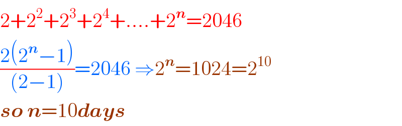 2+2^2 +2^3 +2^4 +....+2^n =2046  ((2(2^n −1))/((2−1)))=2046 ⇒2^n =1024=2^(10)   so n=10days  