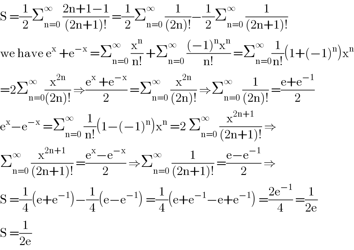 S =(1/2)Σ_(n=0) ^∞  ((2n+1−1)/((2n+1)!)) =(1/2)Σ_(n=0) ^∞  (1/((2n)!))−(1/2)Σ_(n=0) ^∞  (1/((2n+1)!))  we have e^x  +e^(−x)  =Σ_(n=0) ^∞  (x^n /(n!)) +Σ_(n=0) ^∞  (((−1)^n x^n )/(n!)) =Σ_(n=0) ^∞ (1/(n!))(1+(−1)^n )x^n   =2Σ_(n=0) ^∞ (x^(2n) /((2n)!)) ⇒((e^x  +e^(−x) )/2) =Σ_(n=0) ^∞  (x^(2n) /((2n)!)) ⇒Σ_(n=0) ^∞  (1/((2n)!)) =((e+e^(−1) )/2)  e^x −e^(−x)  =Σ_(n=0) ^∞  (1/(n!))(1−(−1)^n )x^n  =2 Σ_(n=0) ^∞  (x^(2n+1) /((2n+1)!)) ⇒  Σ_(n=0) ^∞  (x^(2n+1) /((2n+1)!)) =((e^x −e^(−x) )/2) ⇒Σ_(n=0) ^∞  (1/((2n+1)!)) =((e−e^(−1) )/2) ⇒  S =(1/4)(e+e^(−1) )−(1/4)(e−e^(−1) ) =(1/4)(e+e^(−1) −e+e^(−1) ) =((2e^(−1) )/4) =(1/(2e))  S =(1/(2e))  