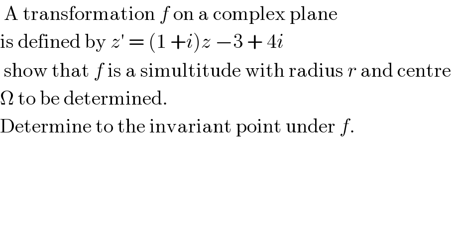  A transformation f on a complex plane  is defined by z′ = (1 +i)z −3 + 4i   show that f is a simultitude with radius r and centre  Ω to be determined.  Determine to the invariant point under f.  