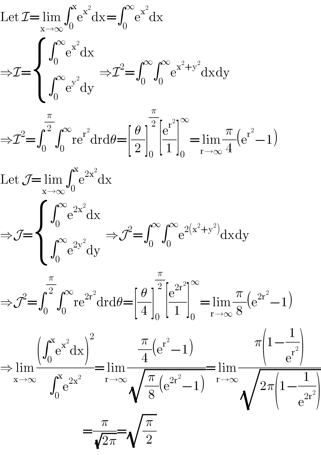 Let I=lim_(x→∞) ∫_0 ^x e^x^2  dx=∫_0 ^∞ e^x^2  dx  ⇒I= { ((∫_0 ^∞ e^x^2  dx)),((∫_0 ^∞ e^y^2  dy)) :}  ⇒I^2 =∫_0 ^∞ ∫_0 ^∞ e^(x^2 +y^2 ) dxdy  ⇒I^2 =∫_0 ^(π/2) ∫_0 ^∞ re^r^2  drdθ=[(θ/2)]_0 ^(π/2) [(e^r^2  /1)]_0 ^∞ =lim_(r→∞) (π/4)(e^r^2  −1)  Let J=lim_(x→∞) ∫_0 ^x e^(2x^2 ) dx  ⇒J= { ((∫_0 ^∞ e^(2x^2 ) dx)),((∫_0 ^∞ e^(2y^2 ) dy)) :}  ⇒J^2 =∫_0 ^∞ ∫_0 ^∞ e^(2(x^2 +y^2 )) dxdy  ⇒J^2 =∫_0 ^(π/2) ∫_0 ^∞ re^(2r^2 ) drdθ=[(θ/4)]_0 ^(π/2) [(e^(2r^2 ) /1)]_0 ^∞ =lim_(r→∞) (π/8)(e^(2r^2 ) −1)  ⇒lim_(x→∞) (((∫_0 ^x e^x^2  dx)^2 )/(∫_0 ^x e^(2x^2 ) ))=lim_(r→∞) (((π/4)(e^r^2  −1))/(√((π/8)(e^(2r^2 ) −1))))=lim_(r→∞) ((π(1−(1/e^r^2  )))/(√(2π(1−(1/e^(2r^2 ) )))))                                      =(π/(√(2π)))=(√(π/2))  