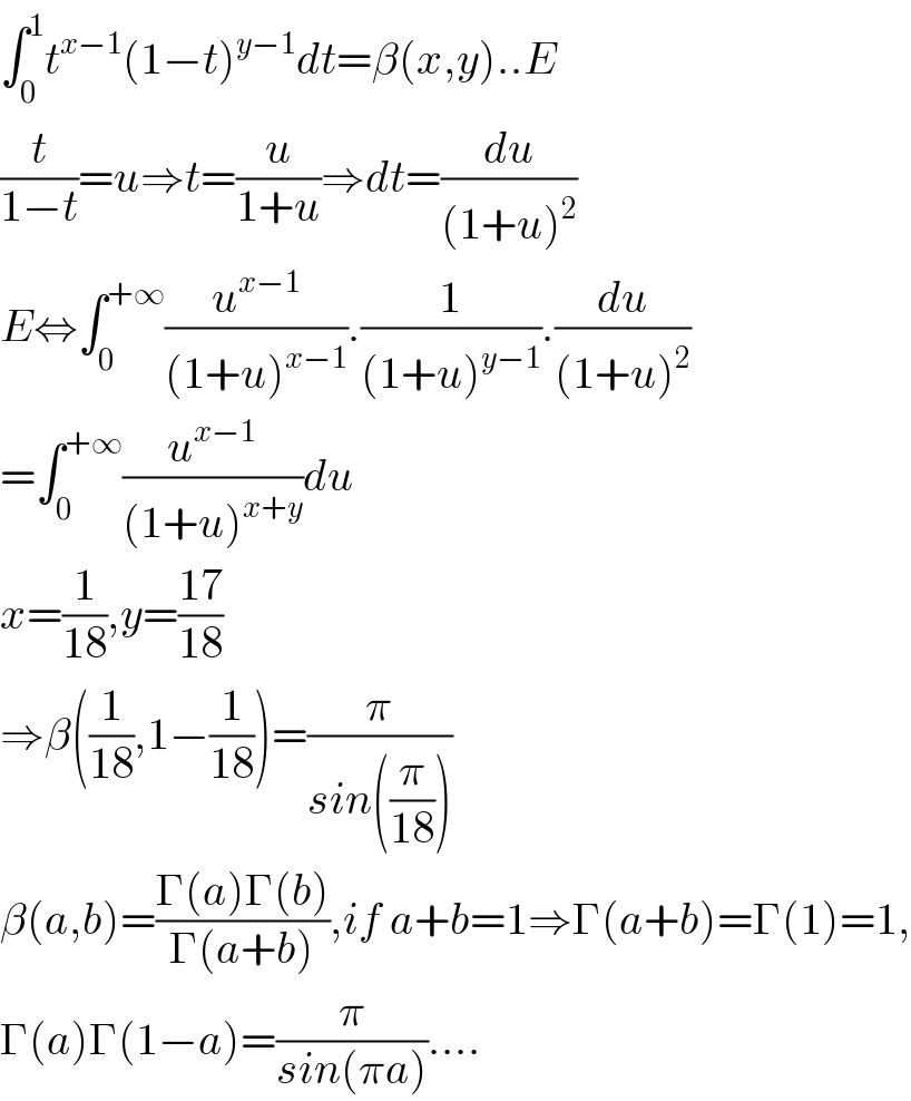 ∫_0 ^1 t^(x−1) (1−t)^(y−1) dt=β(x,y)..E  (t/(1−t))=u⇒t=(u/(1+u))⇒dt=(du/((1+u)^2 ))  E⇔∫_0 ^(+∞) (u^(x−1) /((1+u)^(x−1) )).(1/((1+u)^(y−1) )).(du/((1+u)^2 ))  =∫_0 ^(+∞) (u^(x−1) /((1+u)^(x+y) ))du  x=(1/(18)),y=((17)/(18))  ⇒β((1/(18)),1−(1/(18)))=(π/(sin((π/(18)))))  β(a,b)=((Γ(a)Γ(b))/(Γ(a+b))),if a+b=1⇒Γ(a+b)=Γ(1)=1,  Γ(a)Γ(1−a)=(π/(sin(πa)))....  