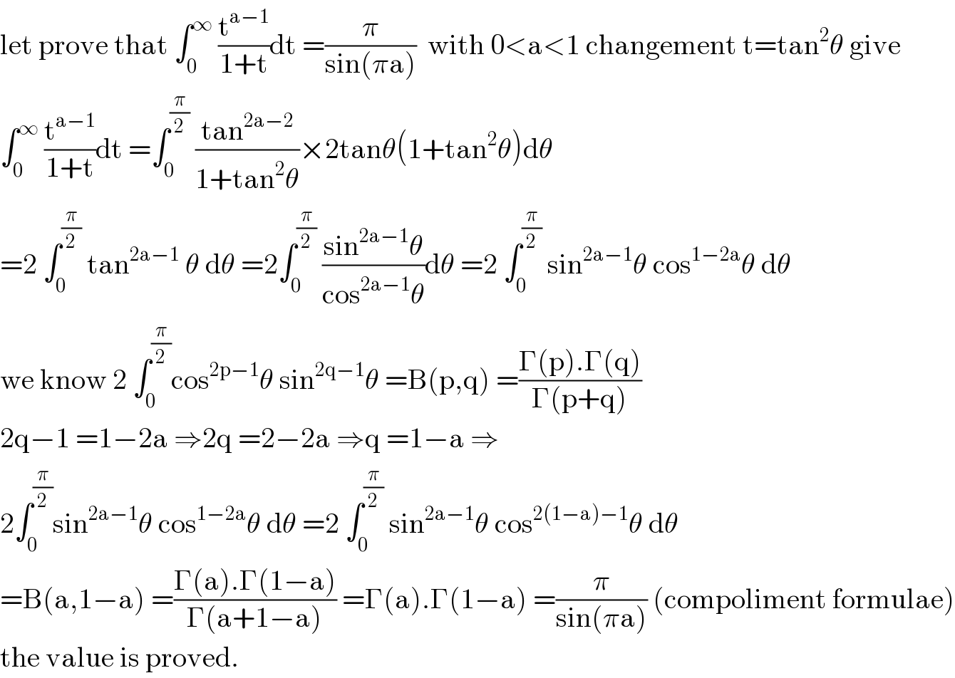 let prove that ∫_0 ^∞  (t^(a−1) /(1+t))dt =(π/(sin(πa)))  with 0<a<1 changement t=tan^2 θ give  ∫_0 ^∞  (t^(a−1) /(1+t))dt =∫_0 ^(π/2)  ((tan^(2a−2) )/(1+tan^2 θ))×2tanθ(1+tan^2 θ)dθ  =2 ∫_0 ^(π/2)  tan^(2a−1)  θ dθ =2∫_0 ^(π/2)  ((sin^(2a−1) θ)/(cos^(2a−1) θ))dθ =2 ∫_0 ^(π/2)  sin^(2a−1) θ cos^(1−2a) θ dθ  we know 2 ∫_0 ^(π/2) cos^(2p−1) θ sin^(2q−1) θ =B(p,q) =((Γ(p).Γ(q))/(Γ(p+q)))  2q−1 =1−2a ⇒2q =2−2a ⇒q =1−a ⇒  2∫_0 ^(π/2) sin^(2a−1) θ cos^(1−2a) θ dθ =2 ∫_0 ^(π/2)  sin^(2a−1) θ cos^(2(1−a)−1) θ dθ  =B(a,1−a) =((Γ(a).Γ(1−a))/(Γ(a+1−a))) =Γ(a).Γ(1−a) =(π/(sin(πa))) (compoliment formulae)  the value is proved.  