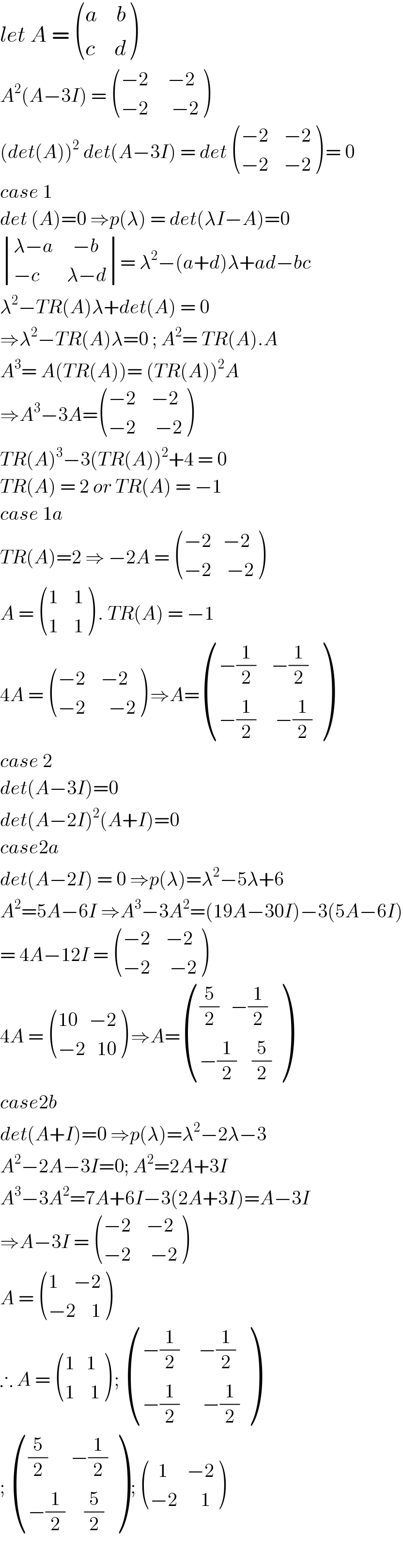 let A =  (((a     b)),((c     d)) )  A^2 (A−3I) =  (((−2     −2)),((−2      −2)) )  (det(A))^2  det(A−3I) = det  (((−2    −2)),((−2    −2)) ) = 0  case 1  det (A)=0 ⇒p(λ) = det(λI−A)=0   determinant (((λ−a     −b)),((−c       λ−d)))= λ^2 −(a+d)λ+ad−bc   λ^2 −TR(A)λ+det(A) = 0  ⇒λ^2 −TR(A)λ=0 ; A^2 = TR(A).A  A^3 = A(TR(A))= (TR(A))^2 A  ⇒A^3 −3A= (((−2    −2)),((−2     −2)) )  TR(A)^3 −3(TR(A))^2 +4 = 0  TR(A) = 2 or TR(A) = −1  case 1a  TR(A)=2 ⇒ −2A =  (((−2   −2)),((−2    −2)) )  A =  (((1    1)),((1    1)) ) . TR(A) = −1   4A =  (((−2    −2)),((−2      −2)) ) ⇒A= (((−(1/2)    −(1/2))),((−(1/2)     −(1/2))) )  case 2  det(A−3I)=0  det(A−2I)^2 (A+I)=0  case2a  det(A−2I) = 0 ⇒p(λ)=λ^2 −5λ+6  A^2 =5A−6I ⇒A^3 −3A^2 =(19A−30I)−3(5A−6I)  = 4A−12I =  (((−2    −2)),((−2     −2)) )  4A =  (((10   −2)),((−2   10)) ) ⇒A= ((((5/2)   −(1/2))),((−(1/2)    (5/2))) )  case2b  det(A+I)=0 ⇒p(λ)=λ^2 −2λ−3  A^2 −2A−3I=0; A^2 =2A+3I  A^3 −3A^2 =7A+6I−3(2A+3I)=A−3I  ⇒A−3I =  (((−2    −2)),((−2     −2)) )  A =  (((1    −2)),((−2    1)) )  ∴ A =  (((1   1)),((1    1)) ) ;  (((−(1/2)     −(1/2))),((−(1/2)      −(1/2))) )  ;  ((((5/2)      −(1/2))),((−(1/2)     (5/2))) ) ;  (((  1     −2)),((−2      1)) )    