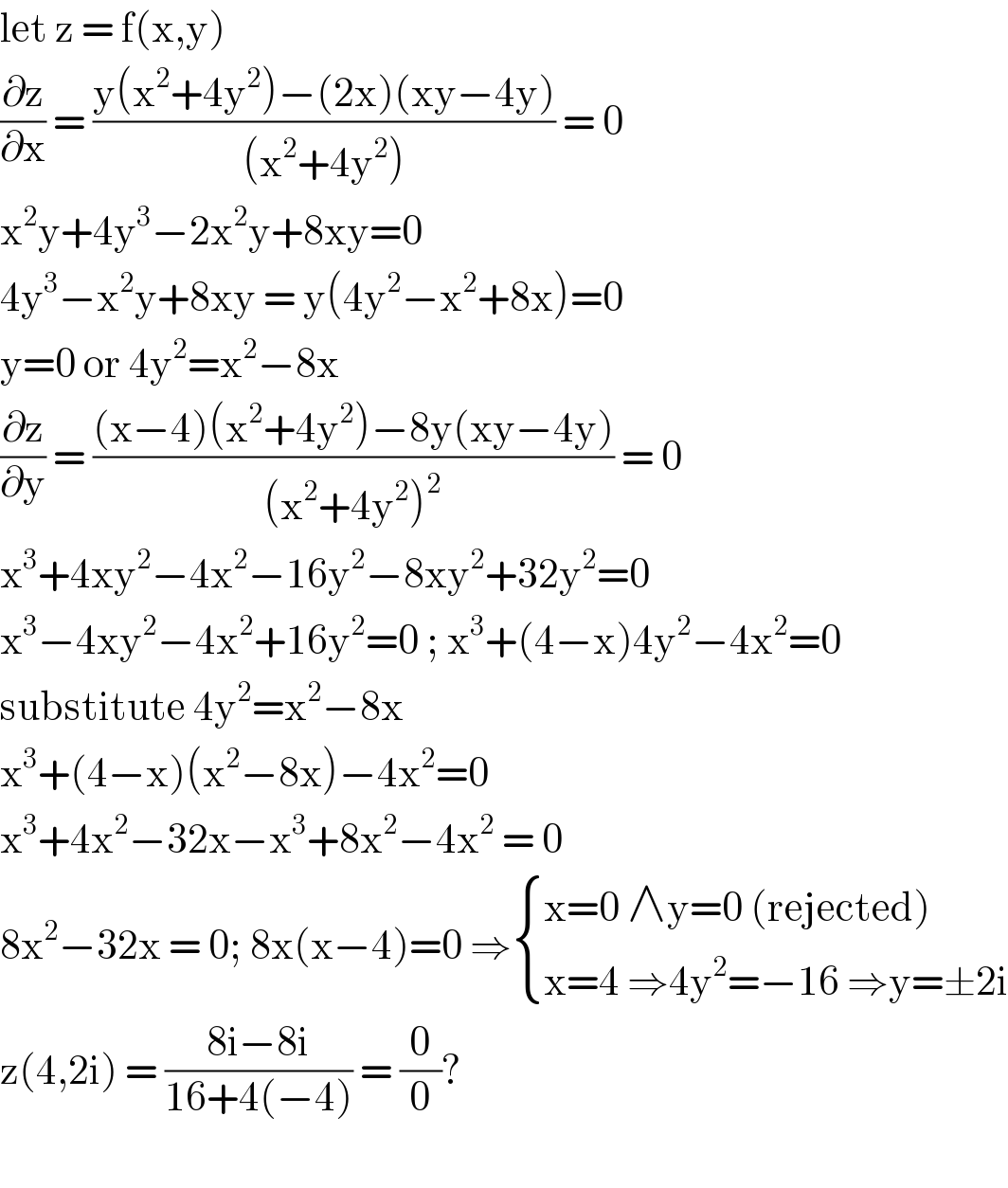 let z = f(x,y)  (∂z/∂x) = ((y(x^2 +4y^2 )−(2x)(xy−4y))/((x^2 +4y^2 ))) = 0  x^2 y+4y^3 −2x^2 y+8xy=0  4y^3 −x^2 y+8xy = y(4y^2 −x^2 +8x)=0  y=0 or 4y^2 =x^2 −8x  (∂z/∂y) = (((x−4)(x^2 +4y^2 )−8y(xy−4y))/((x^2 +4y^2 )^2 )) = 0  x^3 +4xy^2 −4x^2 −16y^2 −8xy^2 +32y^2 =0  x^3 −4xy^2 −4x^2 +16y^2 =0 ; x^3 +(4−x)4y^2 −4x^2 =0  substitute 4y^2 =x^2 −8x  x^3 +(4−x)(x^2 −8x)−4x^2 =0  x^3 +4x^2 −32x−x^3 +8x^2 −4x^2  = 0  8x^2 −32x = 0; 8x(x−4)=0 ⇒ { ((x=0 ∧y=0 (rejected))),((x=4 ⇒4y^2 =−16 ⇒y=±2i)) :}  z(4,2i) = ((8i−8i)/(16+4(−4))) = (0/0)?     