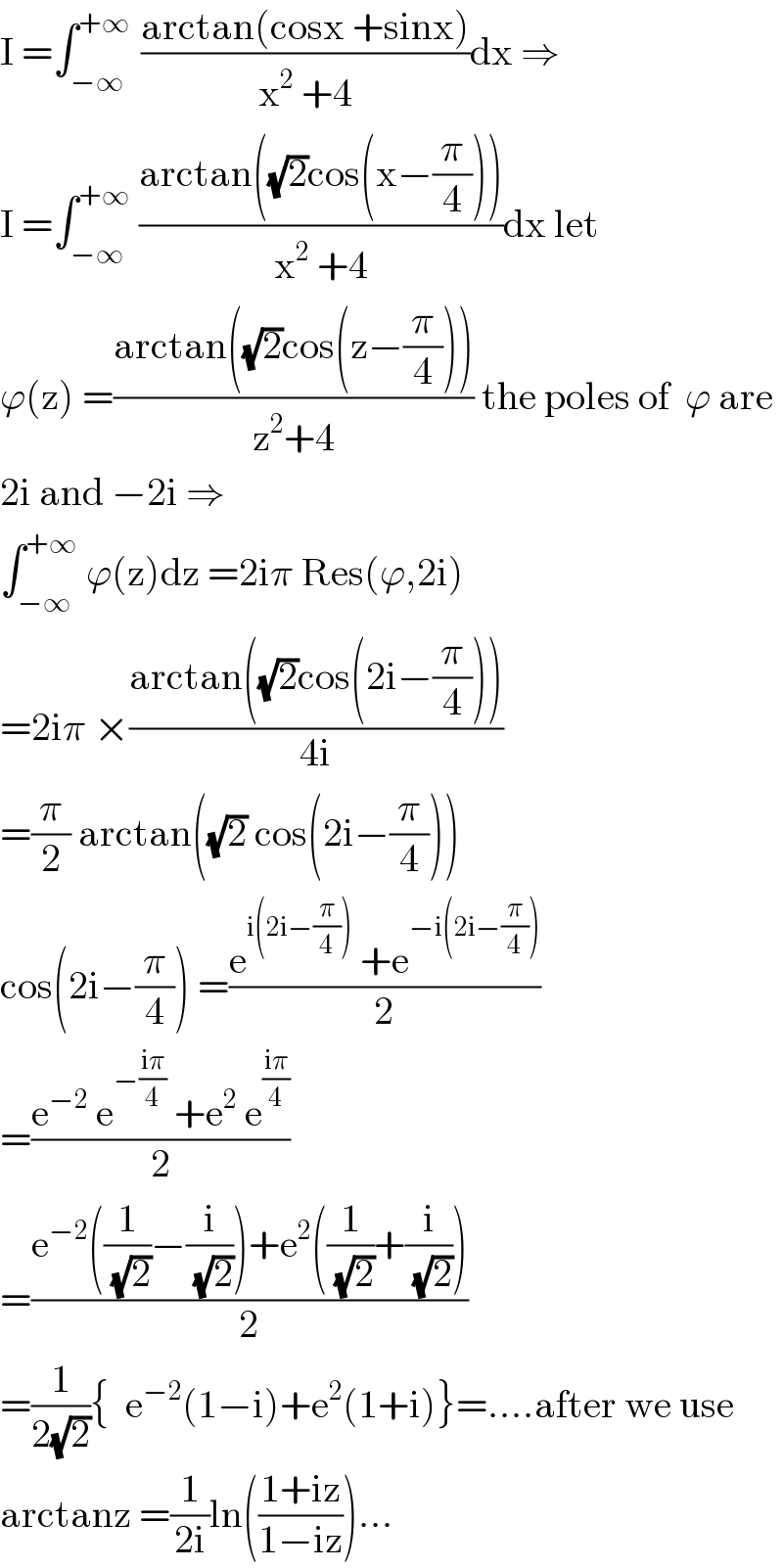 I =∫_(−∞) ^(+∞ )  ((arctan(cosx +sinx))/(x^2  +4))dx ⇒  I =∫_(−∞) ^(+∞)  ((arctan((√2)cos(x−(π/4))))/(x^2  +4))dx let  ϕ(z) =((arctan((√2)cos(z−(π/4))))/(z^2 +4)) the poles of  ϕ are  2i and −2i ⇒  ∫_(−∞) ^(+∞)  ϕ(z)dz =2iπ Res(ϕ,2i)  =2iπ ×((arctan((√2)cos(2i−(π/4))))/(4i))  =(π/2) arctan((√2) cos(2i−(π/4)))   cos(2i−(π/4)) =((e^(i(2i−(π/4)))  +e^(−i(2i−(π/4))) )/2)  =((e^(−2)  e^(−((iπ)/4))  +e^2  e^((iπ)/4) )/2)  =((e^(−2) ((1/(√2))−(i/(√2)))+e^2 ((1/(√2))+(i/(√2))))/2)  =(1/(2(√2))){  e^(−2) (1−i)+e^2 (1+i)}=....after we use  arctanz =(1/(2i))ln(((1+iz)/(1−iz)))...  
