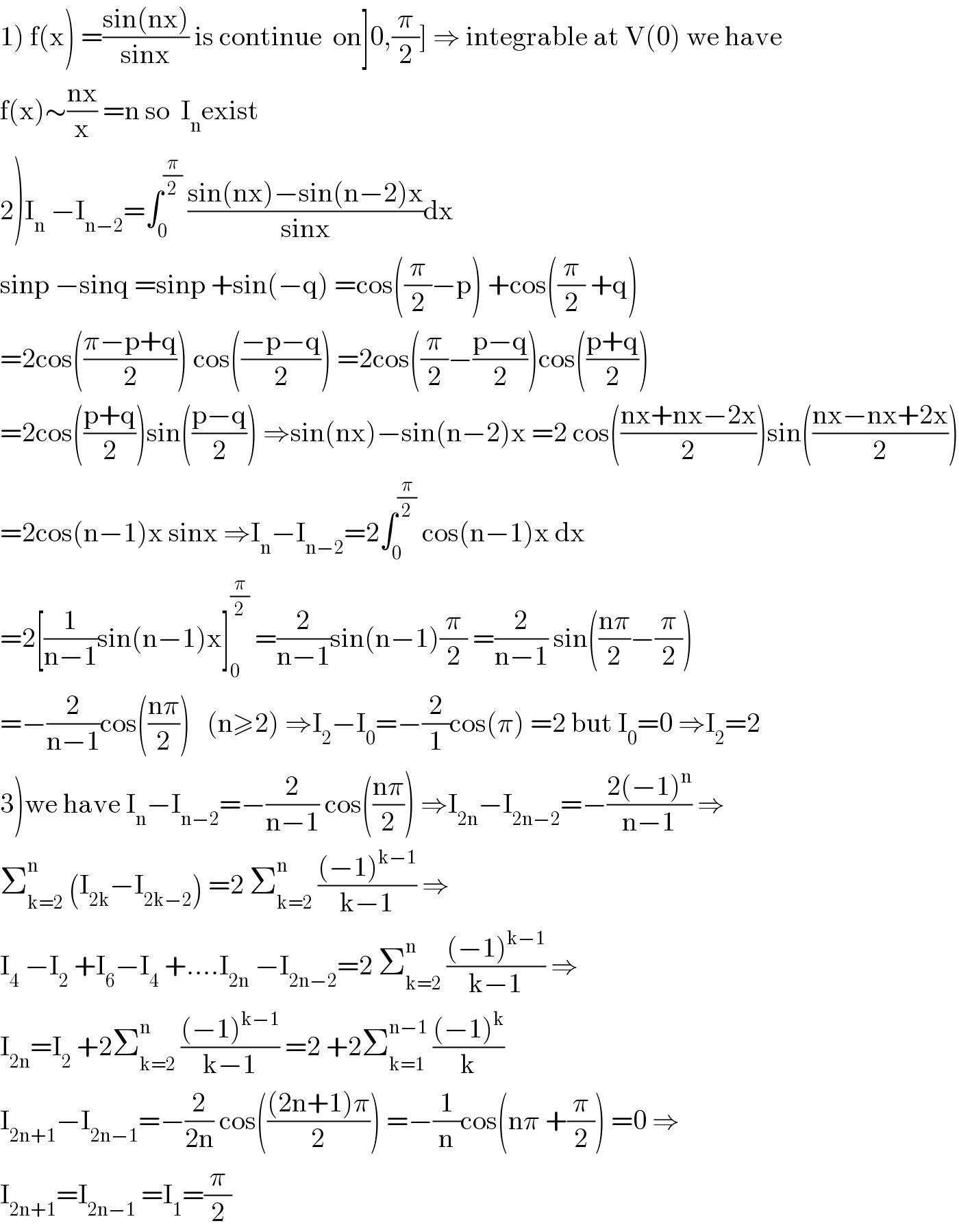 1) f(x) =((sin(nx))/(sinx)) is continue  on]0,(π/2)] ⇒ integrable at V(0) we have  f(x)∼((nx)/x) =n so  I_n exist  2)I_n  −I_(n−2) =∫_0 ^(π/2)  ((sin(nx)−sin(n−2)x)/(sinx))dx  sinp −sinq =sinp +sin(−q) =cos((π/2)−p) +cos((π/2) +q)  =2cos(((π−p+q)/2)) cos(((−p−q)/2)) =2cos((π/2)−((p−q)/2))cos(((p+q)/2))  =2cos(((p+q)/2))sin(((p−q)/2)) ⇒sin(nx)−sin(n−2)x =2 cos(((nx+nx−2x)/2))sin(((nx−nx+2x)/2))  =2cos(n−1)x sinx ⇒I_n −I_(n−2) =2∫_0 ^(π/2)  cos(n−1)x dx  =2[(1/(n−1))sin(n−1)x]_0 ^(π/2)  =(2/(n−1))sin(n−1)(π/2) =(2/(n−1)) sin(((nπ)/2)−(π/2))  =−(2/(n−1))cos(((nπ)/2))   (n≥2) ⇒I_2 −I_0 =−(2/1)cos(π) =2 but I_0 =0 ⇒I_2 =2  3)we have I_n −I_(n−2) =−(2/(n−1)) cos(((nπ)/2)) ⇒I_(2n) −I_(2n−2) =−((2(−1)^n )/(n−1)) ⇒  Σ_(k=2) ^n  (I_(2k) −I_(2k−2) ) =2 Σ_(k=2) ^n  (((−1)^(k−1) )/(k−1)) ⇒  I_4  −I_2  +I_6 −I_4  +....I_(2n)  −I_(2n−2) =2 Σ_(k=2) ^n  (((−1)^(k−1) )/(k−1)) ⇒  I_(2n) =I_2  +2Σ_(k=2) ^n  (((−1)^(k−1) )/(k−1)) =2 +2Σ_(k=1) ^(n−1)  (((−1)^k )/k)   I_(2n+1) −I_(2n−1) =−(2/(2n)) cos((((2n+1)π)/2)) =−(1/n)cos(nπ +(π/2)) =0 ⇒  I_(2n+1) =I_(2n−1)  =I_1 =(π/2)  