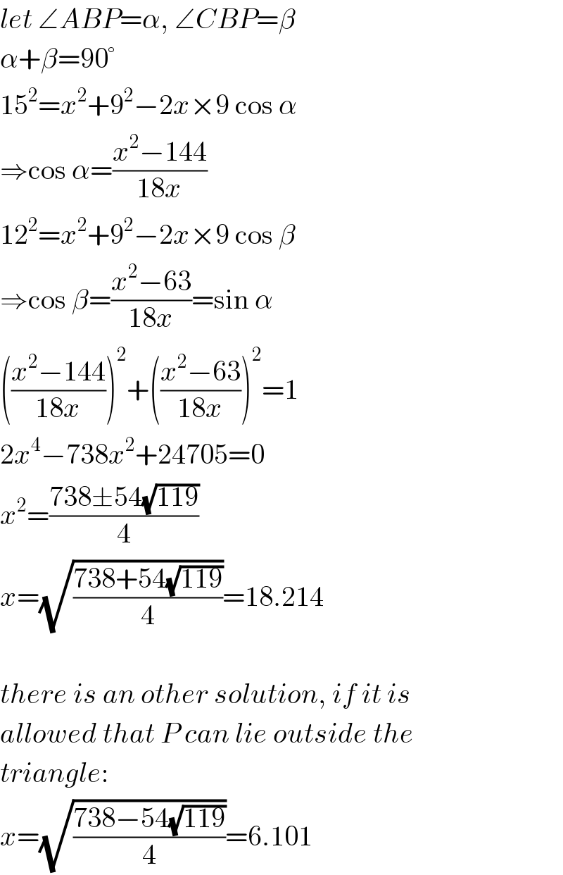 let ∠ABP=α, ∠CBP=β  α+β=90°  15^2 =x^2 +9^2 −2x×9 cos α  ⇒cos α=((x^2 −144)/(18x))  12^2 =x^2 +9^2 −2x×9 cos β  ⇒cos β=((x^2 −63)/(18x))=sin α  (((x^2 −144)/(18x)))^2 +(((x^2 −63)/(18x)))^2 =1  2x^4 −738x^2 +24705=0  x^2 =((738±54(√(119)))/4)  x=(√((738+54(√(119)))/4))=18.214    there is an other solution, if it is  allowed that P can lie outside the  triangle:  x=(√((738−54(√(119)))/4))=6.101  