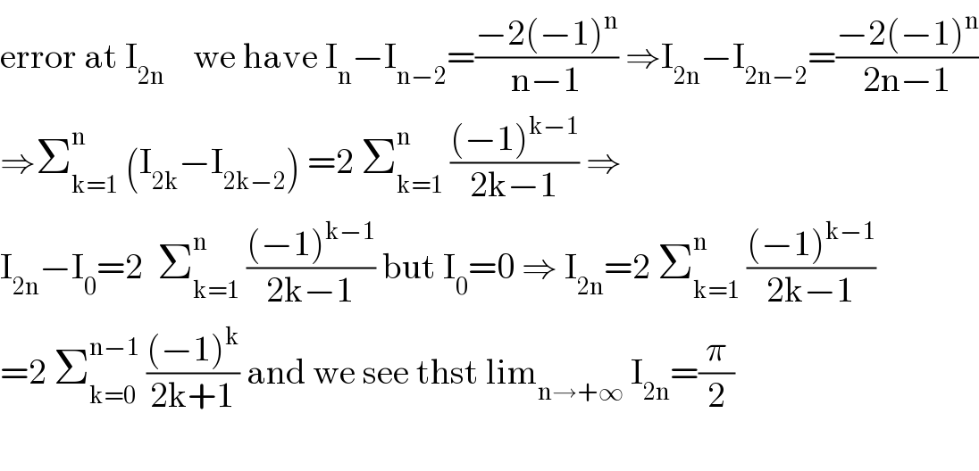 error at I_(2n)     we have I_n −I_(n−2) =((−2(−1)^n )/(n−1)) ⇒I_(2n) −I_(2n−2) =((−2(−1)^n )/(2n−1))  ⇒Σ_(k=1) ^n  (I_(2k) −I_(2k−2) ) =2 Σ_(k=1) ^n  (((−1)^(k−1) )/(2k−1)) ⇒  I_(2n) −I_0 =2  Σ_(k=1) ^n  (((−1)^(k−1) )/(2k−1)) but I_0 =0 ⇒ I_(2n) =2 Σ_(k=1) ^n  (((−1)^(k−1) )/(2k−1))  =2 Σ_(k=0) ^(n−1)  (((−1)^k )/(2k+1)) and we see thst lim_(n→+∞)  I_(2n) =(π/2)    