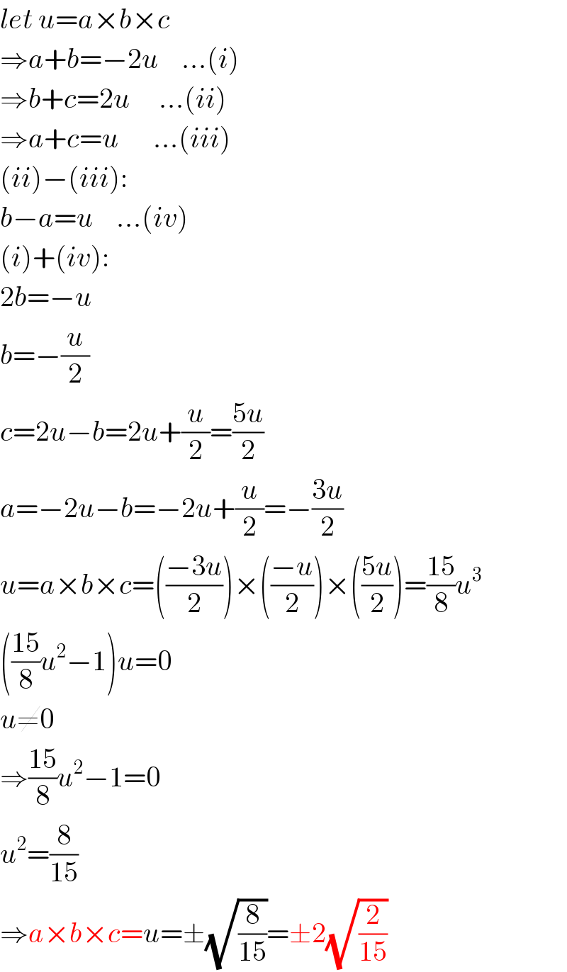 let u=a×b×c  ⇒a+b=−2u    ...(i)  ⇒b+c=2u     ...(ii)  ⇒a+c=u      ...(iii)  (ii)−(iii):  b−a=u    ...(iv)  (i)+(iv):  2b=−u  b=−(u/2)  c=2u−b=2u+(u/2)=((5u)/2)  a=−2u−b=−2u+(u/2)=−((3u)/2)  u=a×b×c=(((−3u)/2))×(((−u)/2))×(((5u)/2))=((15)/8)u^3   (((15)/8)u^2 −1)u=0  u≠0  ⇒((15)/8)u^2 −1=0  u^2 =(8/(15))  ⇒a×b×c=u=±(√(8/(15)))=±2(√(2/(15)))  