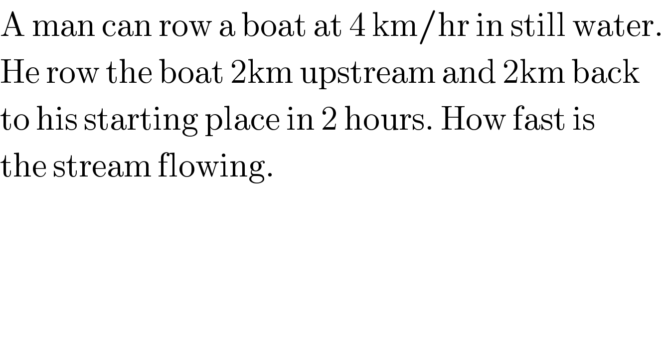 A man can row a boat at 4 km/hr in still water.  He row the boat 2km upstream and 2km back  to his starting place in 2 hours. How fast is   the stream flowing.  